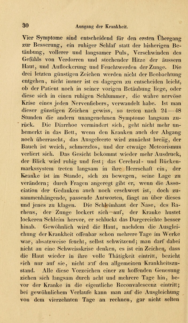 Vier Symptome sind entscheidend für den ersten Übergang zur Besserung, ein ruhiger Schlaf statt der bisherigen Be- täubung, vollerer und langsamer Puls, Verschwinden des Gefühls von Verdorren und stechender Hitze der äussern Haut, und Auflockerung und Feuchtwerden der Zunge. Die drei letzten günstigen Zeichen werden nicht der Beobachtung entgehen j nicht immer ist es dagegen zu entscheiden leicht, ob der Patient noch in seiner vorigen Betäubung liege, oder diese sich in einen ruhigen Schlummer, die wahre nervöse Krise eines jeden Nervenfiebers, verwandelt habe. Ist man dieser günstigen Zeichen gewiss, so treten nach 24— 48 Stunden die andern unangenehmen Symptome langsam zu- rück. Die Diarrhoe vermindert sich, geht nicht mehr un- bemerkt in das Bett, wenn den Kranken auch der Abgang noch überrascht, das Ausgeleerte wird zunächst breiig, der Bauch ist weich, schmerzlos, und der etwaige Meteorismus verliert sich. Das Gesicht bekommt wieder mehr Ausdruck, der Blick wird ruhig und fest; das Cerebral- und Rücken- markssystem treten langsam in ihre Herrschaft ein, der Kranke ist im Stande, sich zu bewegen, seine Lage zu verändern; durch Fragen angeregt gibt er, wenn die Asso- ciation der Gedanken auch noch erschwert ist, doch zu- sammenhängende, passende Antworten, fängt an über dieses und jenes zu klagen. Die Schleimhaut der Nase, des Ra- chens, der Zunge lockert sich auf, der Kranke hustet lockeren Schleim hervor, er schluckt das Dargereichte besser hinab. Gewöhnlich wird die Haut, nachdem die Ausglei- chung der Krankheit offenbar schon mehrere Tage im Werke war, absatzweise feucht, selbst schwitzend; man darf dabei nicht an eine Schweisskrise denken, es ist ein Zeichen, dass die Haut wieder in ihre volle Thätigkeit eintritt, bezieht sich nur auf sie, nicht auf den allgemeinen Krankheitszu- stand. Alle diese Vorzeichen einer zu hoffenden Genesung ziehen sich langsam durch acht und mehrere Tage hin, be- vor der Kranke in die eigentliche Reconvalescenz eintritt; bei gewöhnlichem Verlaufe kann man auf die Ausgleichung von dem vierzehnten Tage an rechnen, gar nicht selten