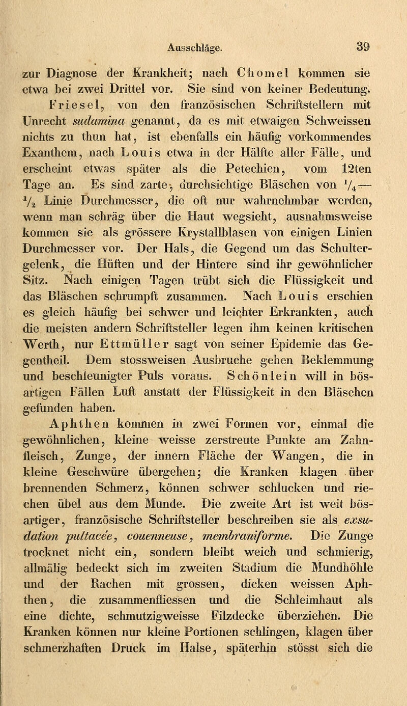 zur Diagnose der Krankheit; nach Chomel kommen sie etwa bei zwei Drittel vor. Sie sind von keiner Bedeutung. Friesel, von den französischen Schriftstellern mit Unrecht sudamina genannt, da es mit etwaigen Schweissen nichts zu thun hat, ist ebenfalls ein häufig vorkommendes Exanthem, nach Louis etwa in der Hälfte aller Fälle, und erscheint etwas später als die Petechien, vom 12ten Tage an. Es sind zarte-, durchsichtige Bläschen von 1/i-r— xl% Linie Durchmesser, die oft nur wahrnehmbar werden, wenn man schräg über die Haut wegsieht, ausnahmsweise kommen sie als grössere Krystallblasen von einigen Linien Durchmesser vor. Der Hals, die Gegend um das Schulter- gelenk, die Hüften und der Hintere sind ihr gewöhnlicher Sitz. Nach einigen Tagen trübt sich die Flüssigkeit und das Bläschen schrumpft zusammen. Nach Louis erschien es gleich häufig bei schwer und leichter Erkrankten, auch die meisten andern Schriftsteller legen ihm keinen kritischen Werth, nur Ettmüller sagt von seiner Epidemie das Ge- gentheil. Dem stossweisen Ausbruche gehen Beklemmung und beschleunigter Puls voraus. Schönlein will in bös- artigen Fällen Luft anstatt der Flüssigkeit in den Bläschen gefunden haben. Aphthen kommen in zwei Formen vor, einmal die gewöhnlichen, kleine weisse zerstreute Punkte am Zahn- fleisch, Zunge, der innern Fläche der Wangen, die in kleine Geschwüre übergehen; die Kranken klagen über brennenden Schmerz, können schwer schlucken und rie- chen übel aus dem Munde. Die zweite Art ist weit bös- artiger, französische Schriftsteller beschreiben sie als exsu- daiion pultacee, couenneuse, membraniforrne. Die Zunge trocknet nicht ein, sondern bleibt weich und schmierig, alhnälig bedeckt sich im zweiten Stadium die Mundhöhle und der Rachen mit grossen, dicken weissen Aph- then, die zusammenfliessen und die Schleimhaut als eine dichte, schmutzigweisse Filzdecke überziehen. Die Kranken können nur kleine Portionen schlingen, klagen über schmerzhaften Druck im Halse, späterhin stösst sich die