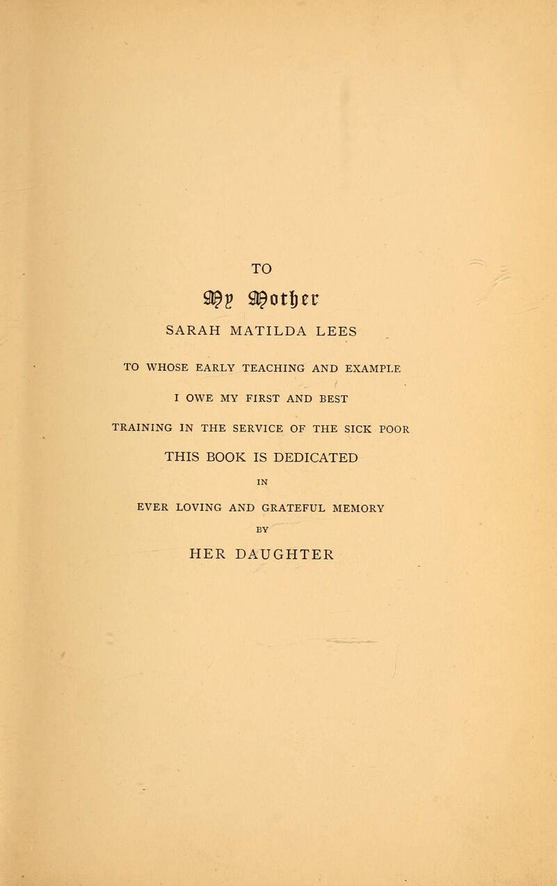 TO SARAH MATILDA LEES TO WHOSE EARLY TEACHING AND EXAMPLE I OWE MY FIRST AND BEST TRAINING IN THE SERVICE OF THE SICK POOR THIS BOOK IS DEDICATED IN EVER LOVING AND GRATEFUL MEMORY BY HER DAUGHTER