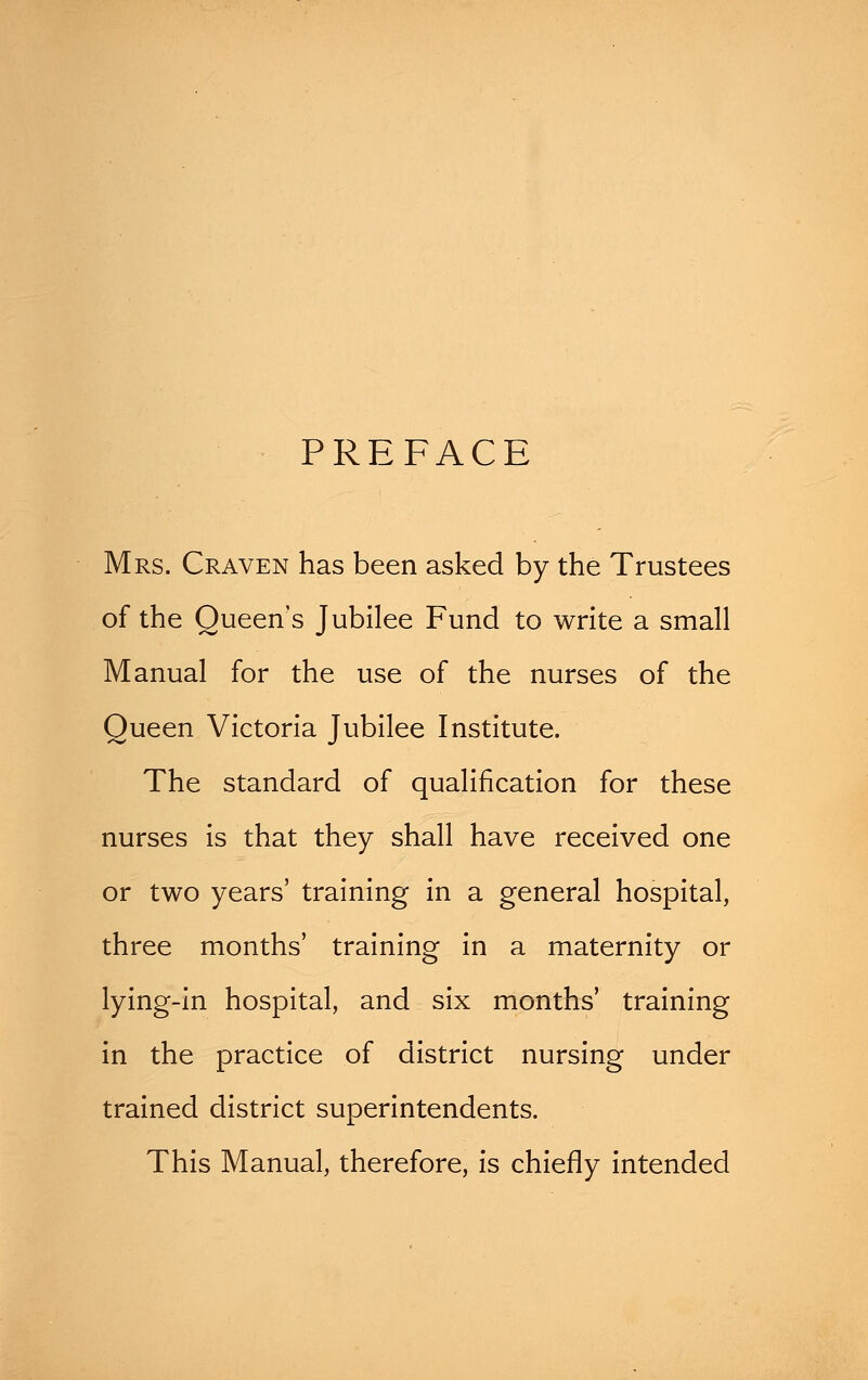 PREFACE Mrs. Craven has been asked by the Trustees of the Queen's Jubilee Fund to write a small Manual for the use of the nurses of the Queen Victoria Jubilee Institute. The standard of qualification for these nurses is that they shall have received one or two years' training in a general hospital, three months' training in a maternity or lying-in hospital, and six months' training in the practice of district nursing under trained district superintendents. This Manual, therefore, is chiefly intended