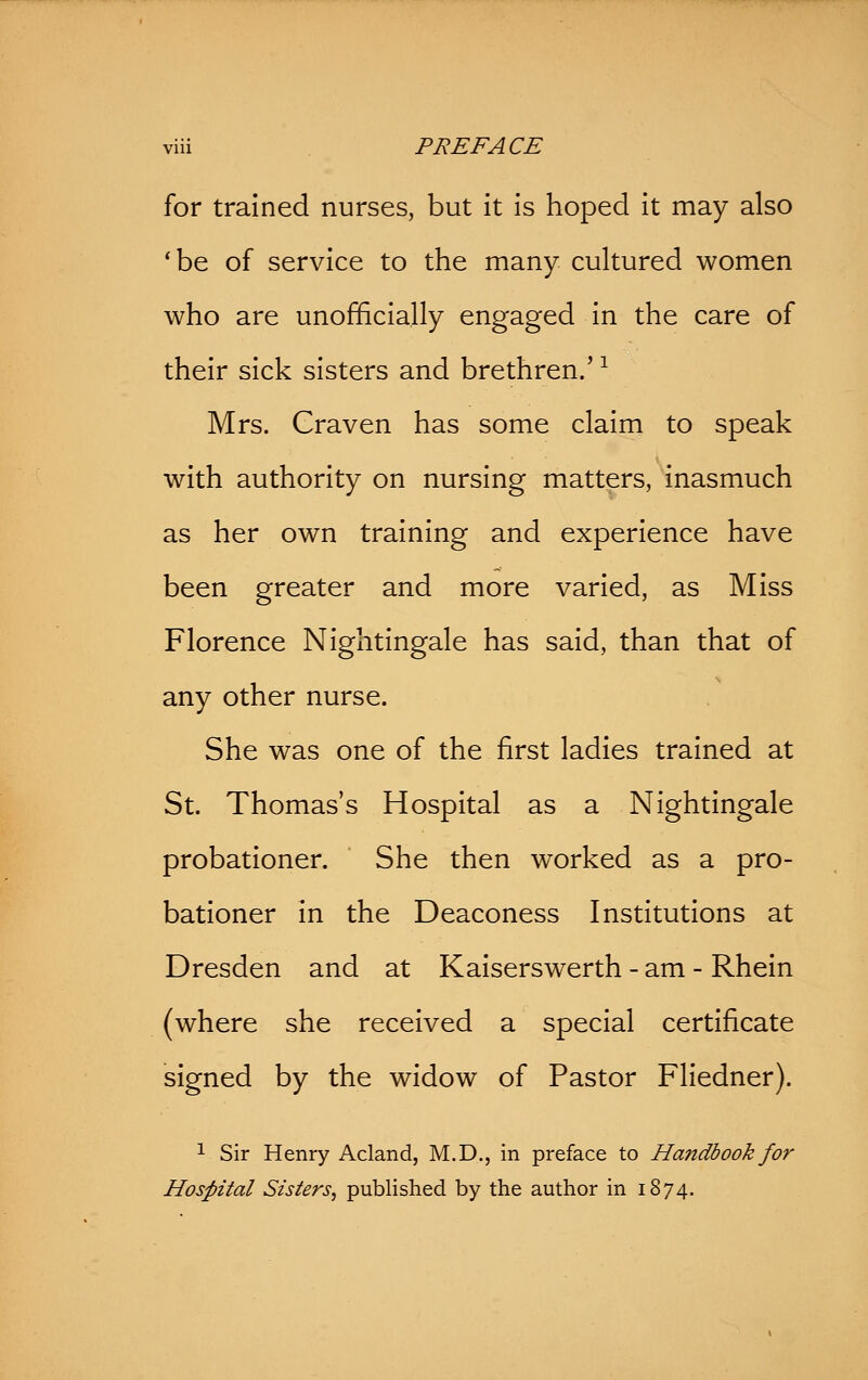 for trained nurses, but it is hoped it may also 'be of service to the many cultured women who are unofficially engaged in the care of their sick sisters and brethren.'1 Mrs. Craven has some claim to speak with authority on nursing matters, inasmuch as her own training and experience have been greater and more varied, as Miss Florence Nightingale has said, than that of any other nurse. She was one of the first ladies trained at St. Thomas's Hospital as a Nightingale probationer. She then worked as a pro- bationer in the Deaconess Institutions at Dresden and at Kaiserswerth - am - Rhein (where she received a special certificate signed by the widow of Pastor Fliedner). 1 Sir Henry Acland, M.D., in preface to Handbook for Hospital Sisters, published by the author in 1874.