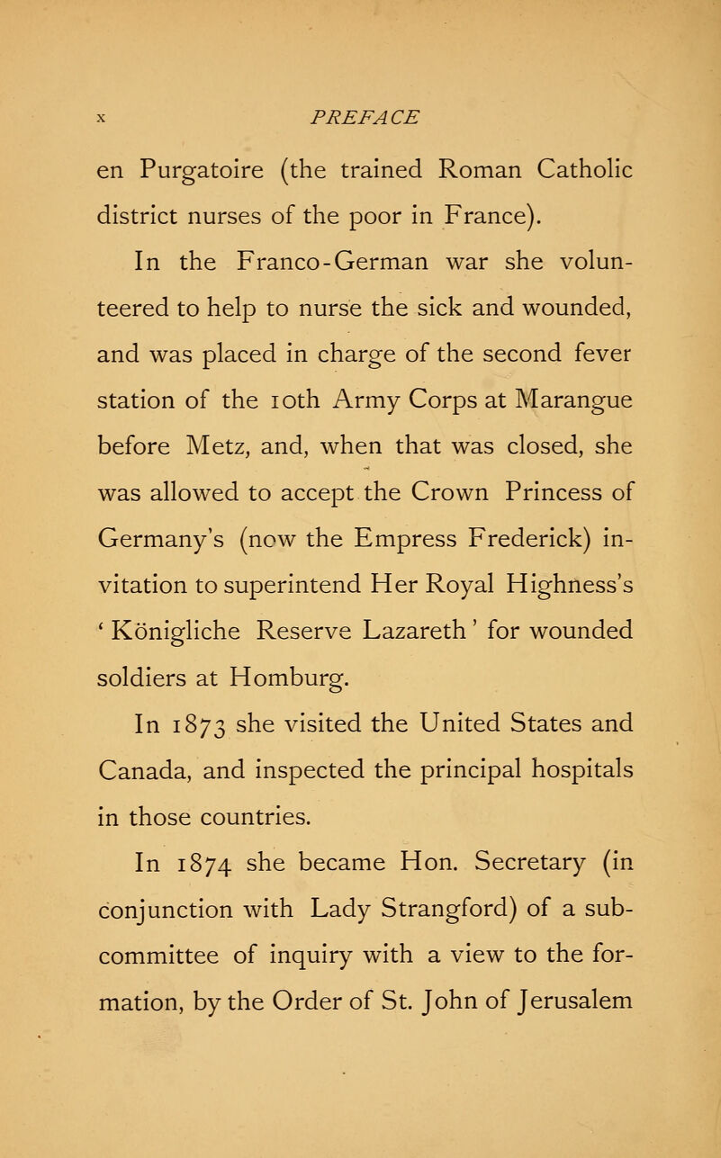 en Purgatoire (the trained Roman Catholic district nurses of the poor in France). In the Franco-German war she volun- teered to help to nurse the sick and wounded, and was placed in charge of the second fever station of the 10th Army Corps at Marangue before Metz, and, when that was closed, she was allowed to accept the Crown Princess of Germany's (now the Empress Frederick) in- vitation to superintend Her Royal Highness's ' Konigliche Reserve Lazareth ' for wounded soldiers at Homburg. In 1873 she visited the United States and Canada, and inspected the principal hospitals in those countries. In 1874 she became Hon. Secretary (in conjunction with Lady Strangford) of a sub- committee of inquiry with a view to the for- mation, by the Order of St. John of Jerusalem