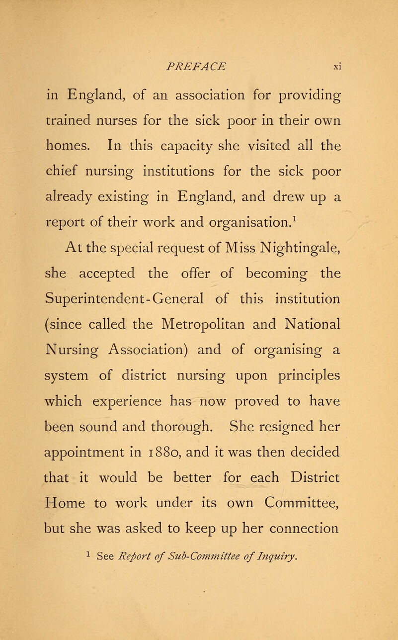 in England, of an association for providing trained nurses for the sick poor in their own homes. In this capacity she visited all the chief nursing institutions for the sick poor already existing in England, and drew up a report of their work and organisation.1 At the special request of Miss Nightingale, she accepted the offer of becoming the Superintendent-General of this institution (since called the Metropolitan and National Nursing Association) and of organising a system of district nursing upon principles which experience has now proved to have been sound and thorough. She resigned her appointment in 1880, and it was then decided that it would be better for each District Home to work under its own Committee, but she was asked to keep up her connection 1 See Report of Sub-Committee of Iitquiry.