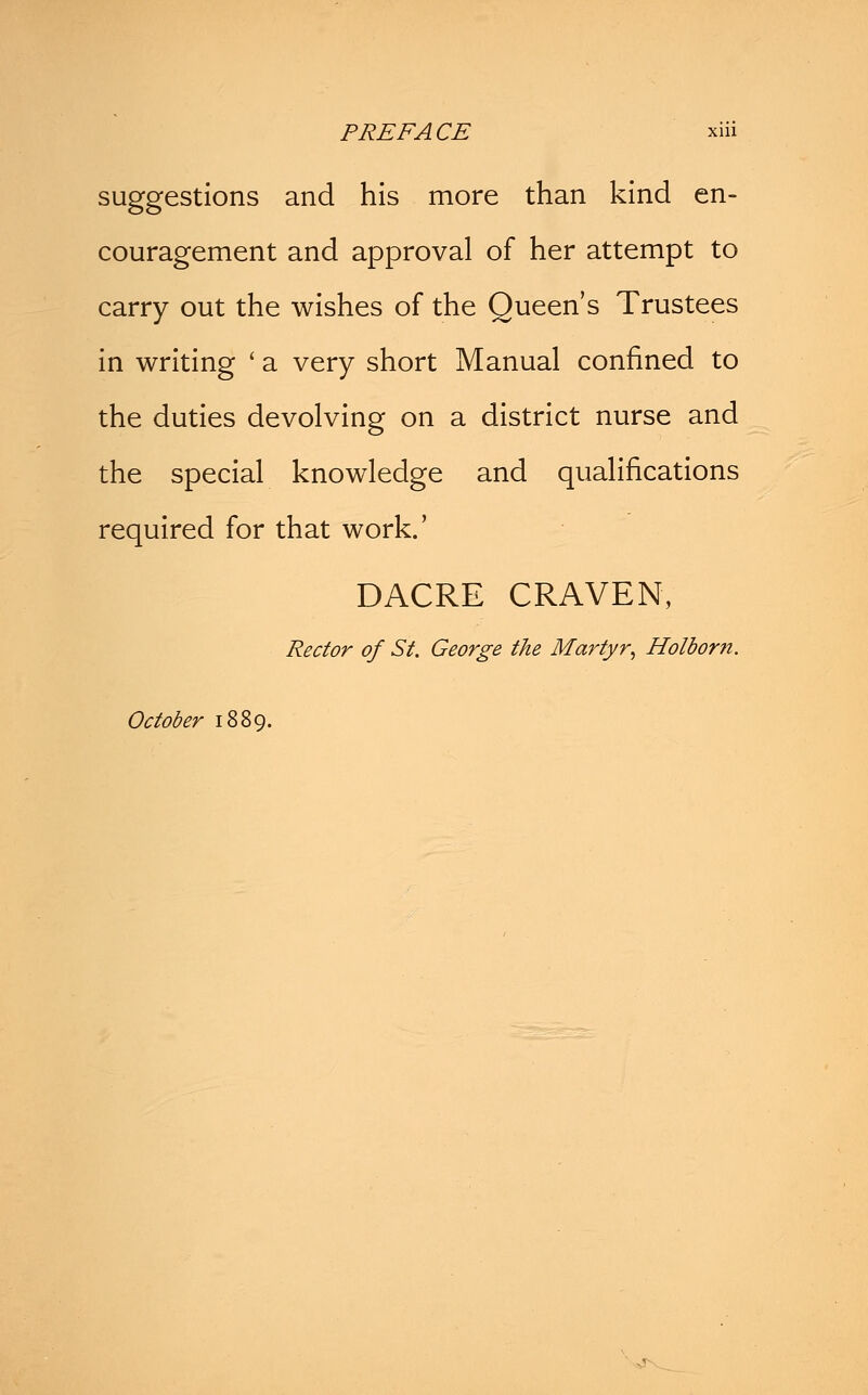 suggestions and his more than kind en- couragement and approval of her attempt to carry out the wishes of the Queen's Trustees in writing ' a very short Manual confined to the duties devolving on a district nurse and the special knowledge and qualifications required for that work.' DACRE CRAVEN, Rector of St. George the Martyr, Holborit. October 1889.