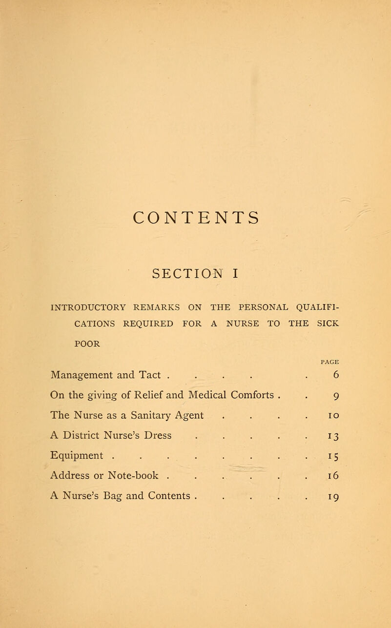 CONTENTS SECTION I INTRODUCTORY REMARKS ON THE PERSONAL QUALIFI- CATIONS REQUIRED FOR A NURSE TO THE SICK POOR Management and. Tact . . On the giving of Relief and Medical Comforts The Nurse as a Sanitary Agent A District Nurse's Dress Equipment .... Address or Note-book . A Nurse's Bag and Contents . PAGE 6 9 10 13 15 16 19