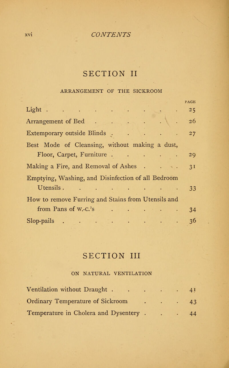 SECTION II ARRANGEMENT OF THE SICKROOM PAGE Light ■'. . . .25 Arrangement of Bed . . . . . .26 Extemporary outside Blinds . . . . -27 Best Mode of Cleansing, without making a dust, Floor, Carpet, Furniture . . . . -29 Making a Fire, and Removal of Ashes . . s . 31 Emptying, Washing, and Disinfection of all Bedroom Utensils. ....... 33 How to remove Furring and Stains from Utensils and from Pans of W.-C.'s 34 Slop-pails ........ 36 SECTION III ON NATURAL VENTILATION Ventilation without Draught . . . . -4? Ordinary Temperature of Sickroom . . -43 Temperature in Cholera and Dysentery ... 44