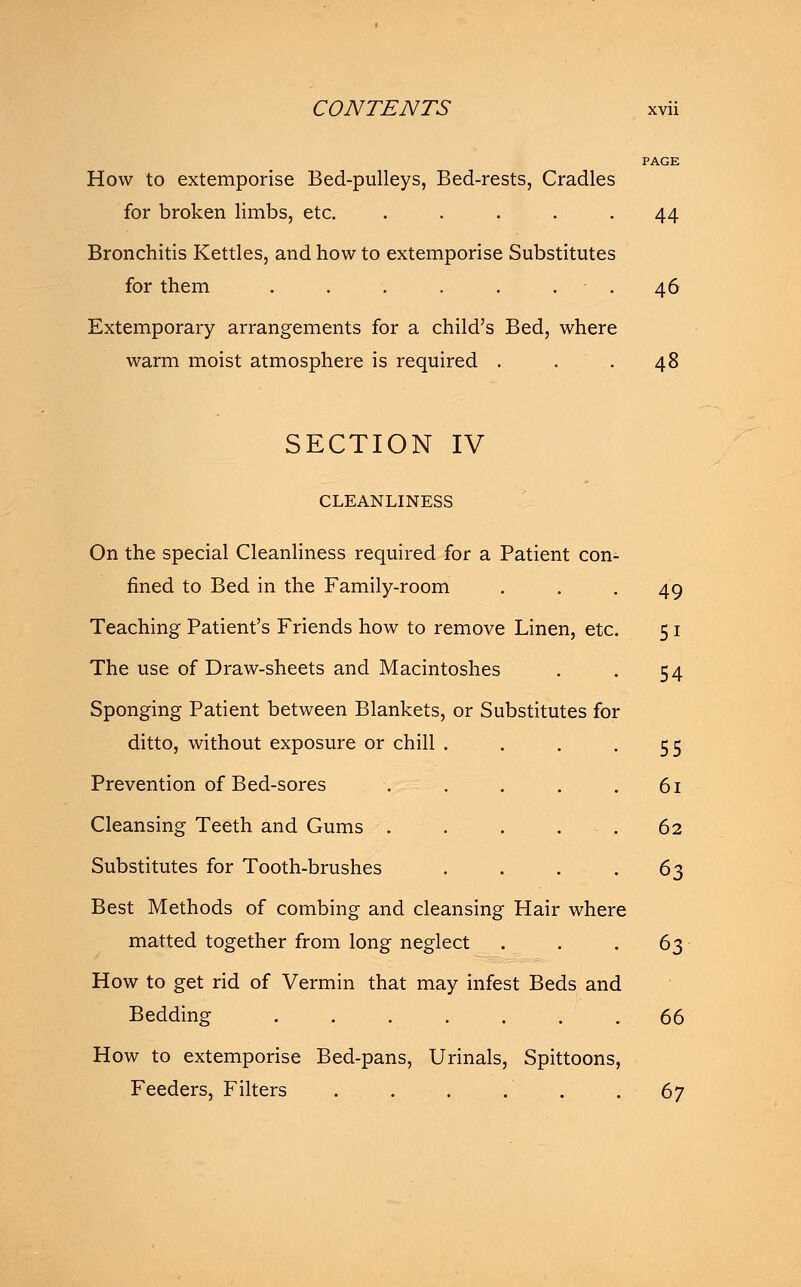 PAGE How to extemporise Bed-pulleys, Bed-rests, Cradles for broken limbs, etc. ..... 44 Bronchitis Kettles, and how to extemporise Substitutes for them ....... 46 Extemporary arrangements for a child's Bed, where warm moist atmosphere is required . . .48 SECTION IV CLEANLINESS On the special Cleanliness required for a Patient con- fined to Bed in the Family-room ... 49 Teaching Patient's Friends how to remove Linen, etc. 51 The use of Draw-sheets and Macintoshes . . 54 Sponging Patient between Blankets, or Substitutes for ditto, without exposure or chill . . . -55 Prevention of Bed-sores . . . . . 61 Cleansing Teeth and Gums . . . 62 Substitutes for Tooth-brushes . . . .63 Best Methods of combing and cleansing Hair where matted together from long neglect . . .63 How to get rid of Vermin that may infest Beds and Bedding ....... 66 How to extemporise Bed-pans, Urinals, Spittoons, Feeders, Filters . . . . . . 67