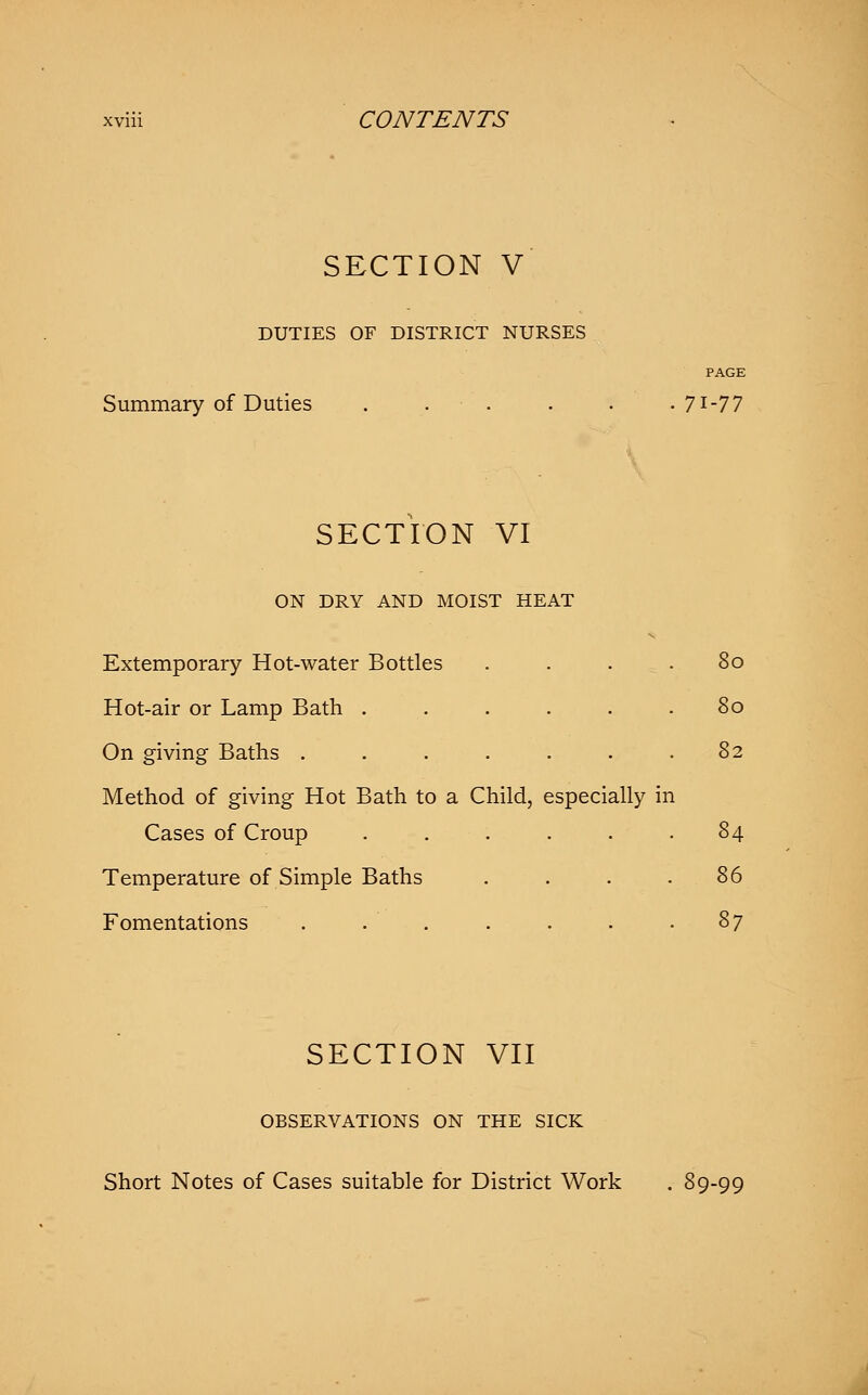 SECTION V DUTIES OF DISTRICT NURSES PAGE Summary of Duties . . . . -71-77 SECTION VI ON DRY AND MOIST HEAT Extemporary Hot-water Bottles . . . .80 Hot-air or Lamp Bath ...... 80 On giving Baths ....... 82 Method of giving Hot Bath to a Child, especially in Cases of Croup ...... 84 Temperature of Simple Baths . . . .86 Fomentations . . . . . . -87 SECTION VII OBSERVATIONS ON THE SICK Short Notes of Cases suitable for District Work . 89-99