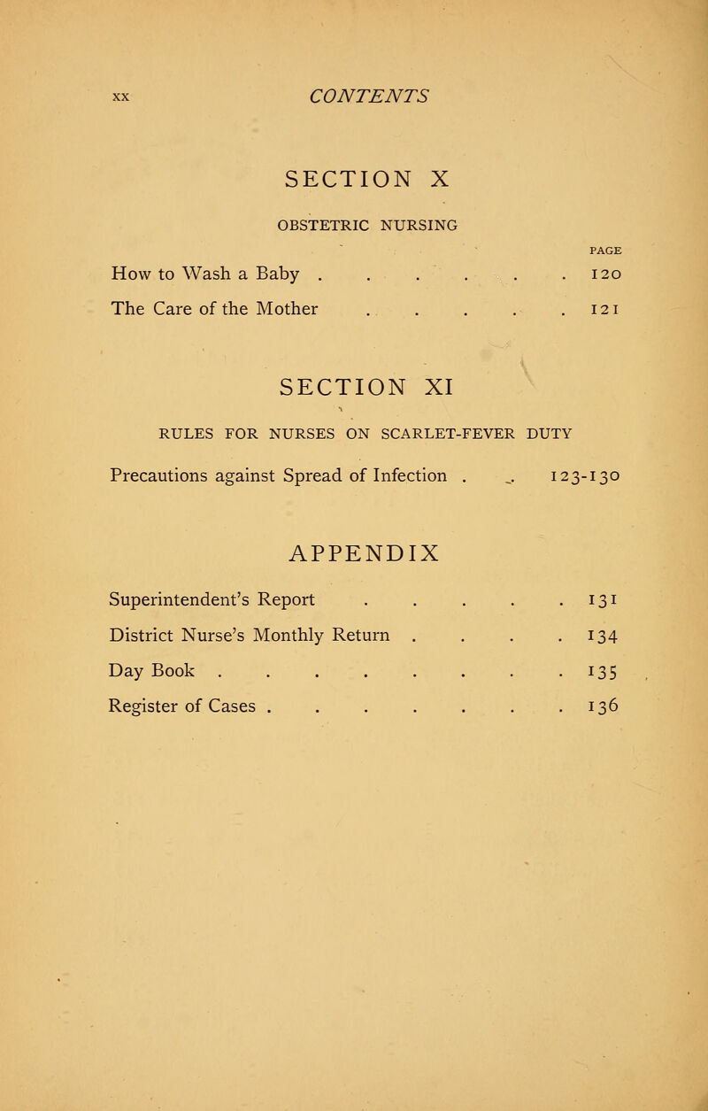 SECTION X OBSTETRIC NURSING PAGE How to Wash a Baby . .... .120 The Care of the Mother .121 SECTION XI RULES FOR NURSES ON SCARLET-FEVER DUTY Precautions against Spread of Infection . _, 123-130 APPENDIX Superintendent's Report . . . . .131 District Nurse's Monthly Return . . . .134 Day Book 135 Register of Cases . . . . . . .136