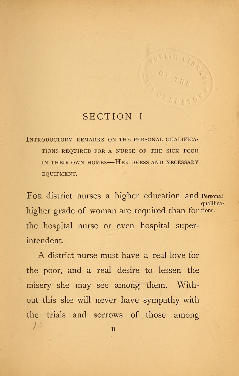 Introductory remarks on the personal qualifica- tions REQUIRED FOR A NURSE OF THE SICK POOR IN THEIR OWN HOMES HER DRESS AND NECESSARY EQUIPMENT. For district nurses a higher education and Personal qualifica- higher grade of woman are required than for tions. the hospital nurse or even hospital super- intendent. A district nurse must have a real love for the poor, and a real desire to lessen the misery she may see among them. With- out this she will never have sympathy with the trials and sorrows of those among / B