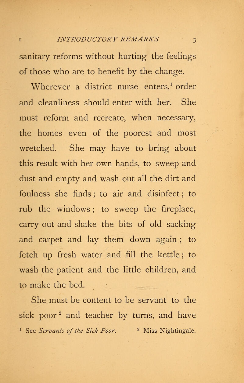 sanitary reforms without hurting the feelings of those who are to benefit by the change. Wherever a district nurse enters,1 order and cleanliness should enter with her. She must reform and recreate, when necessary, the homes even of the poorest and most wretched. She may have to bring about this result with her own hands, to sweep and dust and empty and wash out all the dirt and foulness she finds; to air and disinfect; to rub the windows; to sweep the fireplace, carry out and shake the bits of old sacking and carpet and lay them down again ; to fetch up fresh water and fill the kettle; to wash the patient and the little children, and to make the bed. She must be content to be servant to the sick poor2 and teacher by turns, and have 1 See Servants of the Sick Poor. 2 Miss Nightingale.