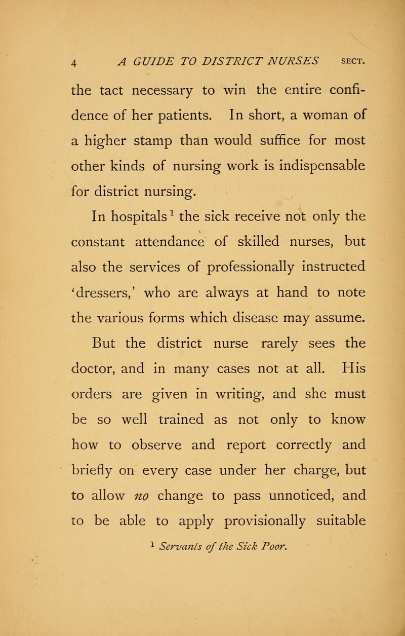 the tact necessary to win the entire confi- dence of her patients. In short, a woman of a higher stamp than would suffice for most other kinds of nursing work is indispensable for district nursing. In hospitals1 the sick receive not only the constant attendance of skilled nurses, but also the services of professionally instructed 'dressers,' who are always at hand to note the various forms which disease may assume. But the district nurse rarelv sees the doctor, and in many cases not at all. His orders are given in writing, and she must be so well trained as not only to know how to observe and report correctly and briefly on every case under her charge, but to allow no change to pass unnoticed, and to be able to apply provisionally suitable 1 Servants of the Sick Poor.