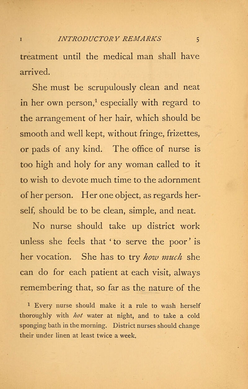 treatment until the medical man shall have arrived. She must be scrupulously clean and neat in her own person,1 especially with regard to the arrangement of her hair, which should be smooth and well kept, without fringe, frizettes, or pads of any kind. The office of nurse is too high and holy for any woman called to it to wish to devote much time to the adornment of her person. Her one object, as regards her- self, should be to be clean, simple, and neat. No nurse should take up district work unless she feels that * to serve the poor' is her vocation. She has to try how much she can do for each patient at each visit, always remembering that, so far as the nature of the 1 Every nurse should make it a rule to wash herself thoroughly with hot water at night, and to take a cold sponging bath in the morning. District nurses should change their under linen at least twice a week.