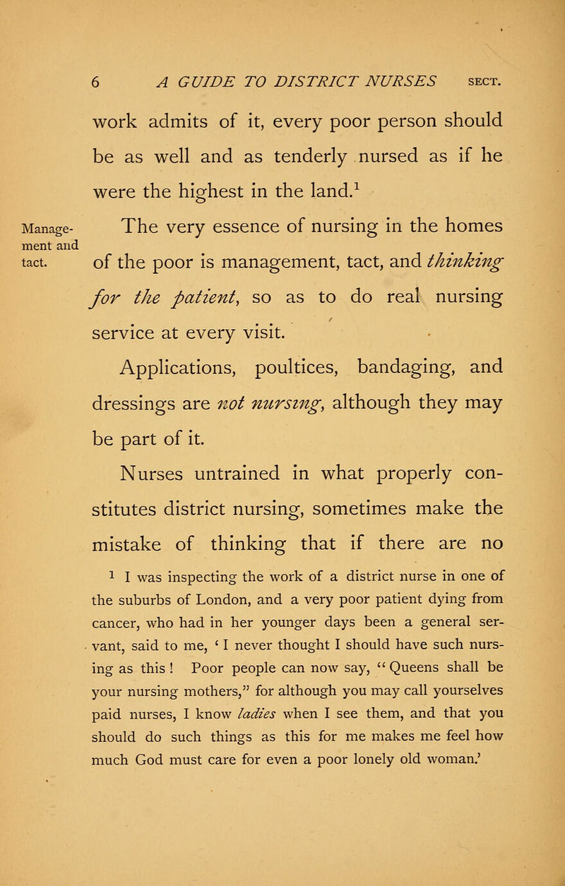 work admits of it, every poor person should be as well and as tenderly nursed as if he were the highest in the land.1 Manage- The very essence of nursing in the homes ment and tact. of the poor is management, tact, and thinking for the patient, so as to do real nursing service at every visit. Applications, poultices, bandaging, and dressings are not nursing, although they may be part of it. Nurses untrained in what properly con- stitutes district nursing, sometimes make the mistake of thinking that if there are no 1 I was inspecting the work of a district nurse in one of the suburbs of London, and a very poor patient dying from cancer, who had in her younger days been a general ser- vant, said to me, c I never thought I should have such nurs- ing as this ! Poor people can now say,  Queens shall be your nursing mothers, for although you may call yourselves paid nurses, I know ladies when I see them, and that you should do such things as this for me makes me feel how much God must care for even a poor lonely old woman.'