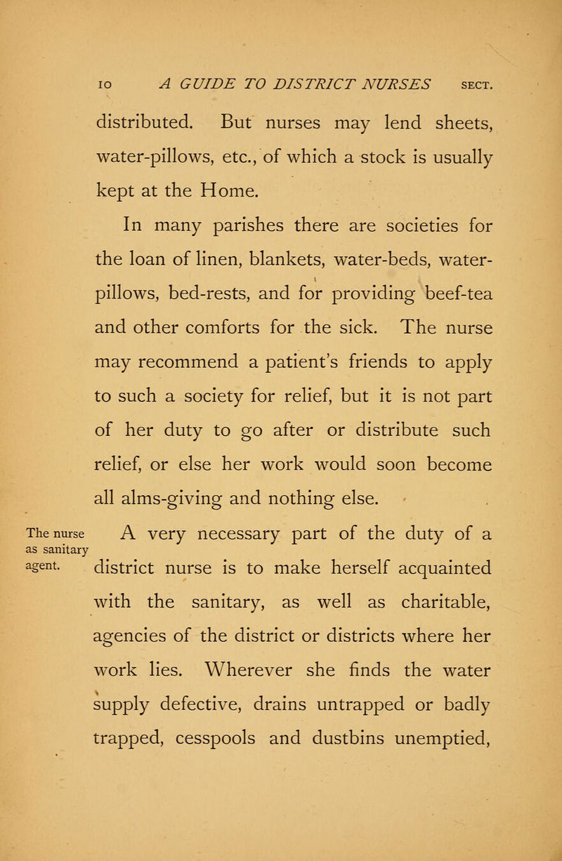 distributed. But nurses may lend sheets, water-pillows, etc., of which a stock is usually kept at the Home. In many parishes there are societies for the loan of linen, blankets, water-beds, water- pillows, bed-rests, and for providing beef-tea and other comforts for the sick. The nurse may recommend a patient's friends to apply to such a society for relief, but it is not part of her duty to go after or distribute such relief, or else her work would soon become all alms-giving and nothing else. The nurse A very necessary part of the duty of a as sanitary agent. district nurse is to make herself acquainted with the sanitary, as well as charitable, agencies of the district or districts where her work lies. Wherever she finds the water supply defective, drains untrapped or badly trapped, cesspools and dustbins unemptied,