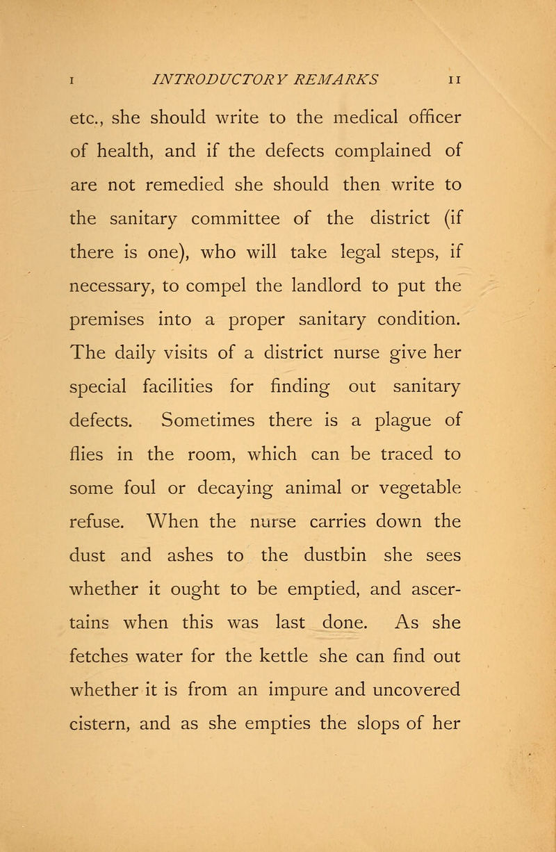 etc., she should write to the medical officer of health, and if the defects complained of are not remedied she should then write to the sanitary committee of the district (if there is one), who will take legal steps, if necessary, to compel the landlord to put the premises into a proper sanitary condition. The daily visits of a district nurse give her special facilities for finding out sanitary defects. Sometimes there is a plague of flies in the room, which can be traced to some foul or decaying animal or vegetable refuse. When the nurse carries down the dust and ashes to the dustbin she sees whether it ought to be emptied, and ascer- tains when this was last done. As she fetches water for the kettle she can find out whether it is from an impure and uncovered cistern, and as she empties the slops of her