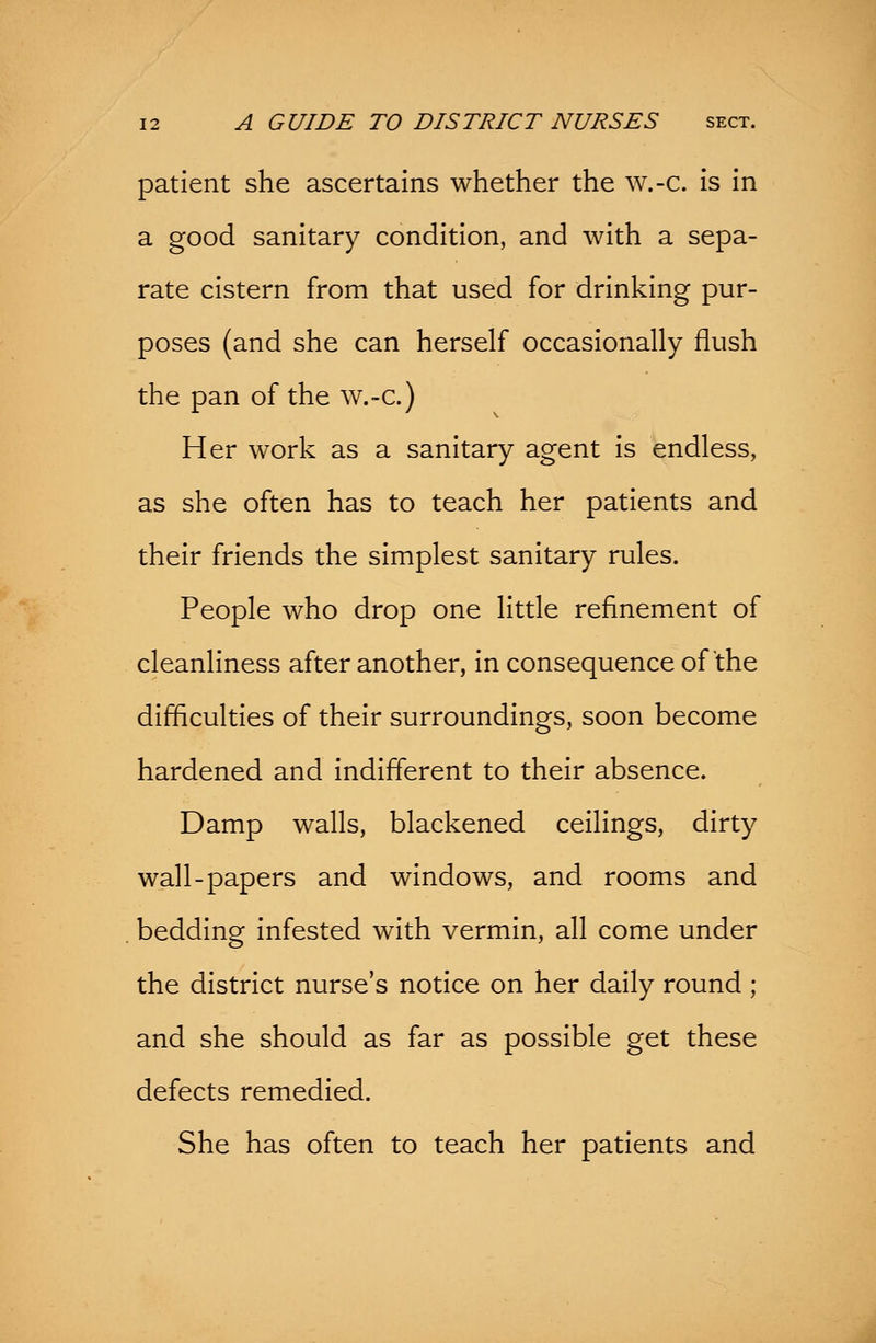 patient she ascertains whether the w.-c. is in a good sanitary condition, and with a sepa- rate cistern from that used for drinking pur- poses (and she can herself occasionally flush the pan of the w.-c.) Her work as a sanitary agent is endless, as she often has to teach her patients and their friends the simplest sanitary rules. People who drop one little refinement of cleanliness after another, in consequence of the difficulties of their surroundings, soon become hardened and indifferent to their absence. Damp walls, blackened ceilings, dirty wall-papers and windows, and rooms and bedding infested with vermin, all come under the district nurse's notice on her daily round ; and she should as far as possible get these defects remedied. She has often to teach her patients and
