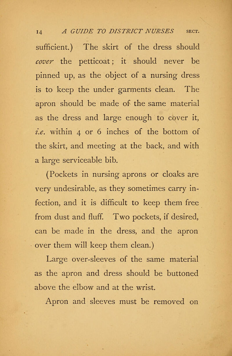 sufficient.) The skirt of the dress should cover the petticoat; it should never be pinned up, as the object of a nursing dress is to keep the under garments clean. The apron should be made of the same material as the dress and large enough to cover it, i.e. within 4 or 6 inches of the bottom of the skirt, and meeting at the back, and with a large serviceable bib. (Pockets in nursing aprons or cloaks are very undesirable, as they sometimes carry in- fection, and it is difficult to keep them free from dust and fluff. Two pockets, if desired, can be made in the dress, and the apron over them will keep them clean.) Large over-sleeves of the same material as the apron and dress should be buttoned above the elbow and at the wrist. Apron and sleeves must be removed on