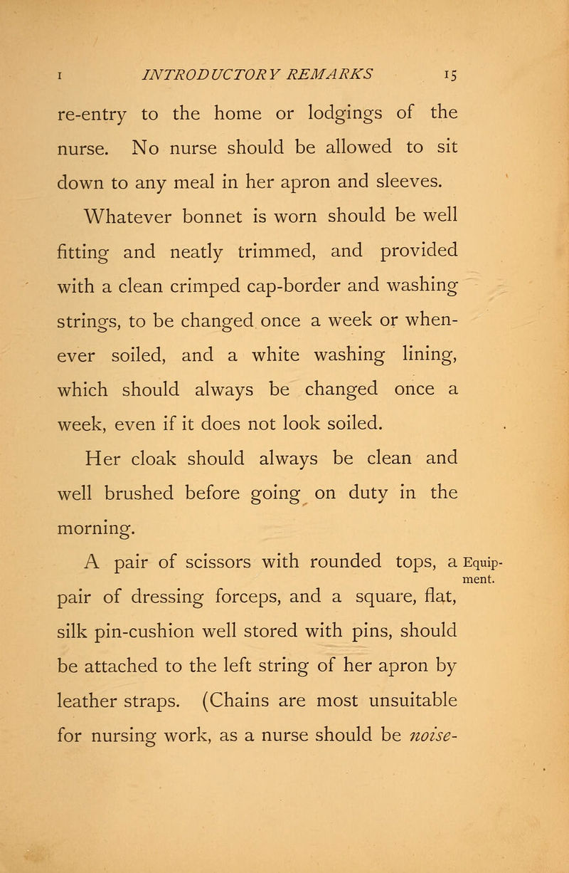 re-entry to the home or lodgings of the nurse. No nurse should be allowed to sit down to any meal in her apron and sleeves. Whatever bonnet is worn should be well fitting and neatly trimmed, and provided with a clean crimped cap-border and washing strings, to be changed once a week or when- ever soiled, and a white washing lining, which should always be changed once a week, even if it does not look soiled. Her cloak should always be clean and well brushed before going on duty in the morning. A pair of scissors with rounded tops, a Equip- pair of dressing forceps, and a square, flat, silk pin-cushion well stored with pins, should be attached to the left string of her apron by leather straps. (Chains are most unsuitable for nursing work, as a nurse should be noise- ment.