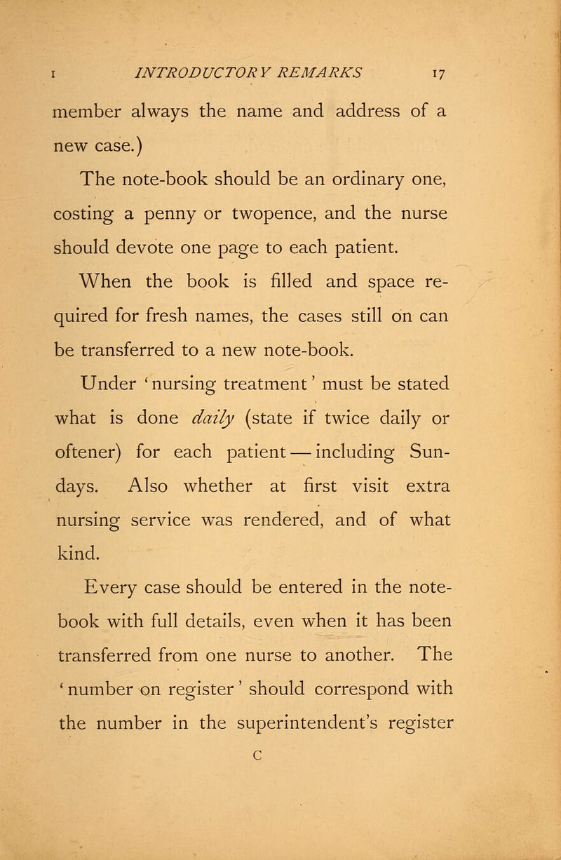 member always the name and address of a new case.) The note-book should be an ordinary one, costing a penny or twopence, and the nurse should devote one page to each patient. When the book is filled and space re- quired for fresh names, the cases still on can be transferred to a new note-book. Under ' nursing treatment' must be stated what is done daily (state if twice daily or oftener) for each patient — including Sun- days. Also whether at first visit extra nursing service was rendered, and of what kind. Every case should be entered in the note- book with full details, even when it has been transferred from one nurse to another. The ' number on register ' should correspond with the number in the superintendent's register c