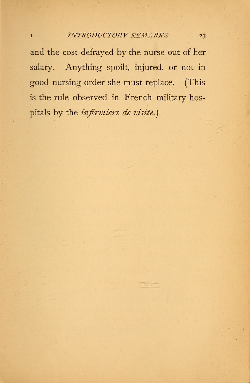 and the cost defrayed by the nurse out of her salary. Anything spoilt, injured, or not in good nursing order she must replace. (This is the rule observed in French military hos- pitals by the infirmiers de vtsite.)