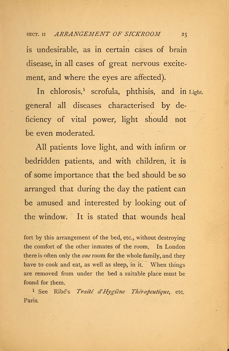 is undesirable, as in certain cases of brain disease, in all cases of great nervous excite- ment, and where the eyes are affected). In chlorosis,1 scrofula, phthisis, and in Light. general all diseases characterised by de- ficiency of vital power, light should not be even moderated. All patients love light, and with infirm or bedridden patients, and with children, it is of some importance that the bed should be so arranged that during the day the patient can be amused and interested by looking out of the window. It is stated that wounds heal fort by this arrangement of the bed, etc., without destroying the comfort of the other inmates of the room. In London there is often only the one room for the whole family, and they have to cook and eat, as well as sleep, in it. When things are removed from under the bed a suitable place must be found for them. 1 See Ribe*'s Traite cPHygiene The'rafteutzque, etc. Paris.