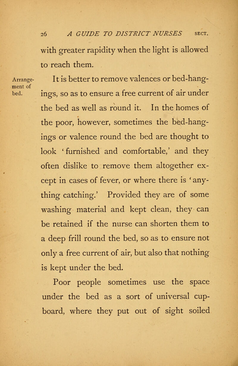 with greater rapidity when the light is allowed to reach them. . Arrange- It is better to remove valences or bed-hang- ment of bed. ings, so as to ensure a free current of air under the bed as well as round it. In the homes of the poor, however, sometimes the bed-hang- ings or valence round the bed are thought to look 'furnished and comfortable,' and they often dislike to remove them altogether ex- cept in cases of fever, or where there is ' any- thing catching.' Provided they are of some washing material and kept clean, they can be retained if the nurse can shorten them to a deep frill round the bed, so as to ensure not only a free current of air, but also that nothing- is kept under the bed. Poor people sometimes use the space under the bed as a sort of universal cup- board, where they put out of sight soiled