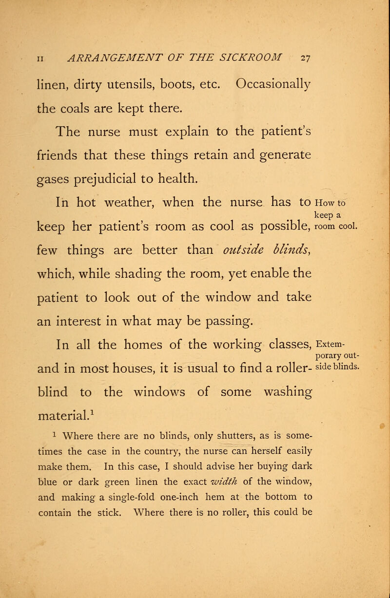 linen, dirty utensils, boots, etc. Occasionally the coals are kept there. The nurse must explain to the patient's friends that these things retain and generate gases prejudicial to health. In hot weather, when the nurse has to How to keep a keep her patient's room as cool as possible, room cool. few things are better than outside blinds, which, while shading the room, yet enable the patient to look out of the window and take an interest in what may be passing. In all the homes of the working classes, Extem- porary out- and in most houses, it is usual to find a roller- side blinds. blind to the windows of some washing material.1 1 Where there are no blinds, only shutters, as is some- times the case in the country, the nurse can herself easily make them. In this case, I should advise her buying dark blue or dark green linen the exact width of the window, and making a single-fold one-inch hem at the bottom to contain the stick. Where there is no roller, this could be