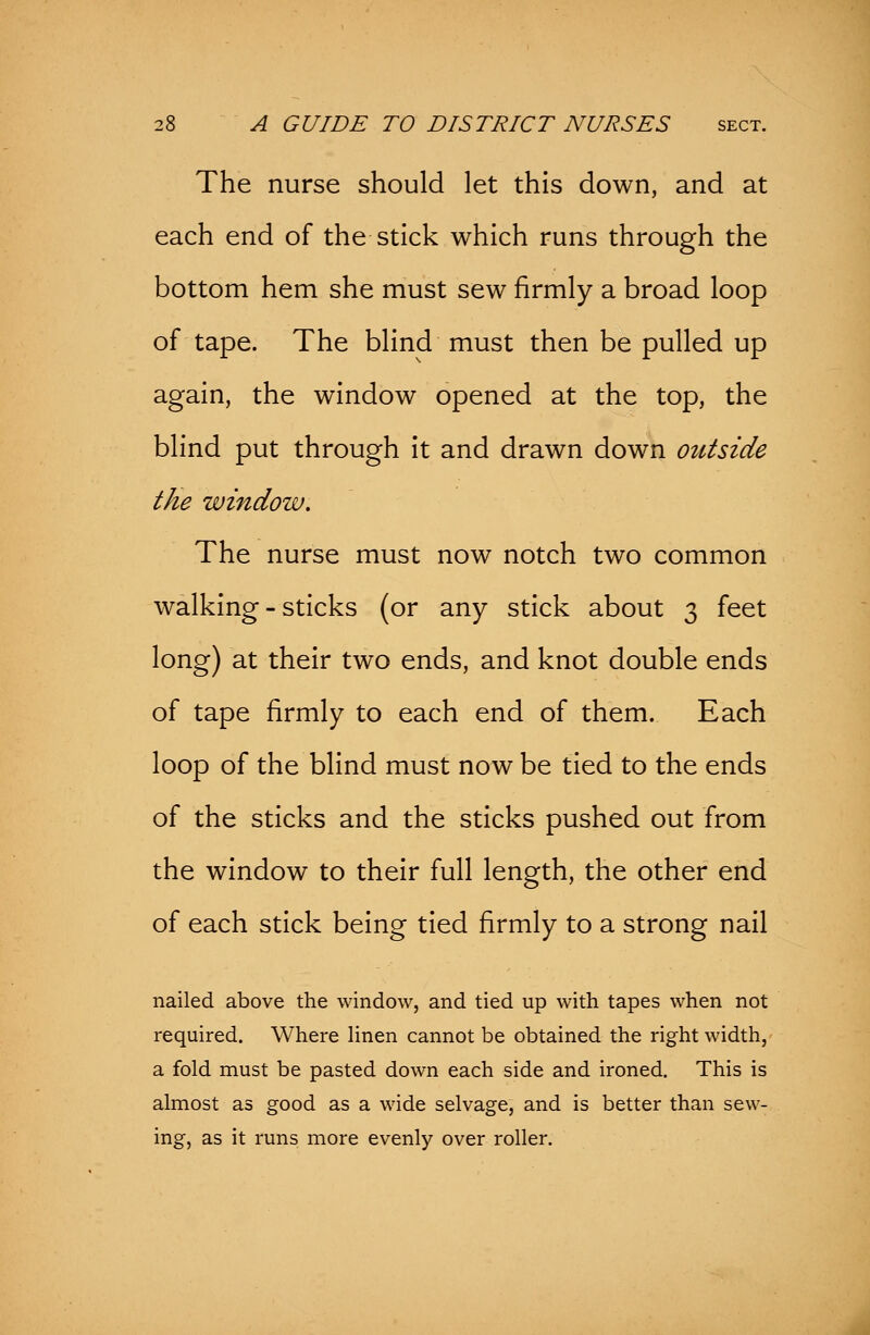 The nurse should let this down, and at each end of the stick which runs through the bottom hem she must sew firmly a broad loop of tape. The blind must then be pulled up again, the window opened at the top, the blind put through it and drawn down outside the window. The nurse must now notch two common walking-sticks (or any stick about 3 feet long) at their two ends, and knot double ends of tape firmly to each end of them. Each loop of the blind must now be tied to the ends of the sticks and the sticks pushed out from the window to their full length, the other end of each stick being tied firmly to a strong nail nailed above the window, and tied up with tapes when not required. Where linen cannot be obtained the right width, a fold must be pasted down each side and ironed. This is almost as good as a wide selvage, and is better than sew- ing, as it runs more evenly over roller.
