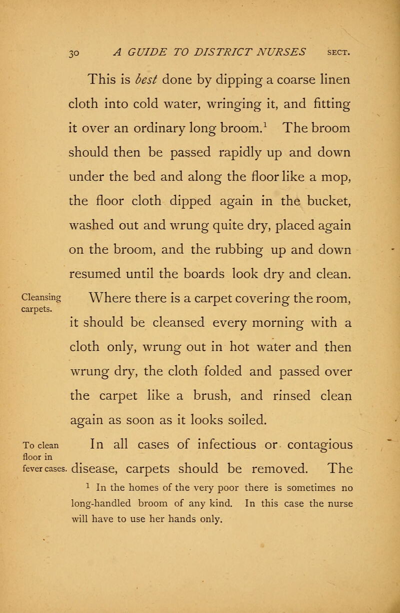 This is best done by dipping a coarse linen cloth into cold water, wringing it, and fitting it over an ordinary long broom.1 The broom should then be passed rapidly up and down under the bed and along the floor like a mop, the floor cloth dipped again in the bucket, washed out and wrung quite dry, placed again on the broom, and the rubbing up and down resumed until the boards look dry and clean. Cleansing Where there is a carpet covering the room, carpets. it should be cleansed every morning with a cloth only, wrung out in hot water and then wrung dry, the cloth folded and passed over the carpet like a brush, and rinsed clean again as soon as it looks soiled. To clean In all cases of infectious or contagious floor in fever cases, disease, carpets should be removed. The 1 In the homes of the very poor there is sometimes no long-handled broom of any kind. In this case the nurse will have to use her hands only.