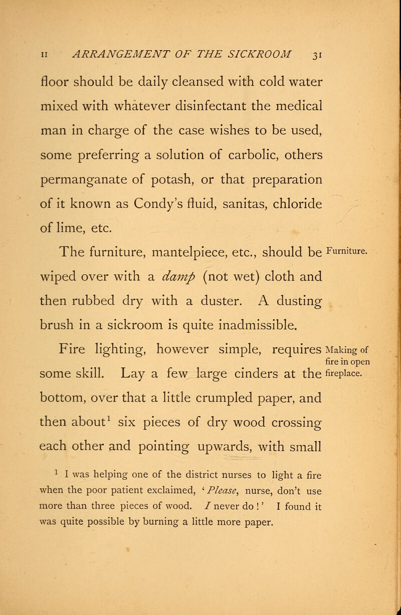 floor should be daily cleansed with cold water mixed with whatever disinfectant the medical man in charge of the case wishes to be used, some preferring a solution of carbolic, others permanganate of potash, or that preparation of it known as Condy's fluid, sanitas, chloride of lime, etc. The furniture, mantelpiece, etc., should be Furniture. wiped over with a damp (not wet) cloth and then rubbed dry with a duster. A dusting brush in a sickroom is quite inadmissible. Fire lighting, however simple, requires Making of fire in open some skill. Lay a few large cinders at the fireplace. bottom, over that a little crumpled paper, and then about1 six pieces of dry wood crossing each other and pointing upwards, with small 1 I was helping one of the district nurses to light a fire when the poor patient exclaimed, ' Please, nurse, don't use more than three pieces of wood. I never do !' I found it was quite possible by burning a little more paper.