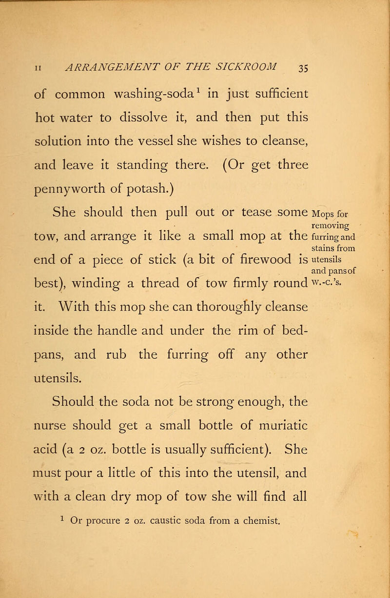 of common washing-soda1 in just sufficient hot water to dissolve it, and then put this solution into the vessel she wishes to cleanse, and leave it standing there. (Or get three pennyworth of potash.) She should then pull out or tease some Mops for removing tow, and arrange it like a small mop at the furring and stains from end of a piece of stick (a bit of firewood is utensils and pans of best), winding a thread of tow firmly round w.-c.'s. it. With this mop she can thoroughly cleanse inside the handle and under the rim of bed- pans, and rub the furring off any other utensils. Should the soda not be strong enough, the nurse should get a small bottle of muriatic acid (a 2 oz. bottle is usually sufficient). She must pour a little of this into the utensil, and with a clean dry mop of tow she will find all 1 Or procure 2 oz. caustic soda from a chemist.