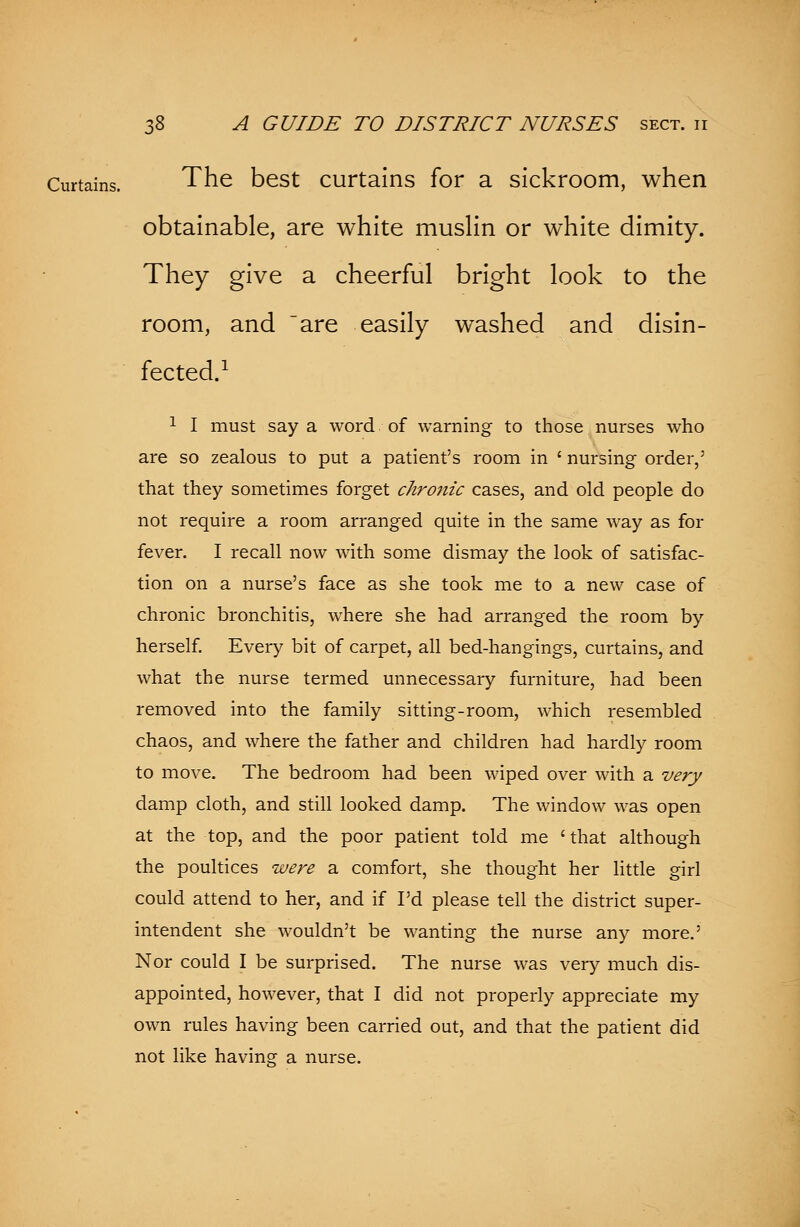 Curtains. The best curtains for a sickroom, when obtainable, are white muslin or white dimity. They give a cheerful bright look to the room, and are easily washed and disin- fected.1 1 I must say a word of warning to those nurses who are so zealous to put a patient's room in ' nursing order,' that they sometimes forget chronic cases, and old people do not require a room arranged quite in the same way as for fever. I recall now with some dismay the look of satisfac- tion on a nurse's face as she took me to a new case of chronic bronchitis, where she had arranged the room by herself. Every bit of carpet, all bed-hangings, curtains, and what the nurse termed unnecessary furniture, had been removed into the family sitting-room, which resembled chaos, and where the father and children had hardly room to move. The bedroom had been wiped over with a very damp cloth, and still looked damp. The window was open at the top, and the poor patient told me 'that although the poultices were a comfort, she thought her little girl could attend to her, and if I'd please tell the district super- intendent she wouldn't be wanting the nurse any more.' Nor could I be surprised. The nurse was very much dis- appointed, however, that I did not properly appreciate my own rules having been carried out, and that the patient did not like having a nurse.