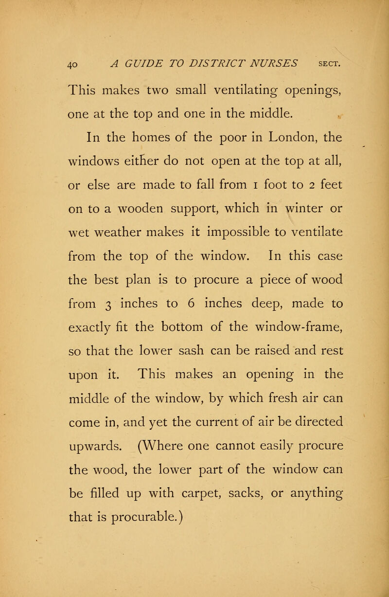 This makes two small ventilating openings, one at the top and one in the middle. In the homes of the poor in London, the windows either do not open at the top at all, or else are made to fall from i foot to 2 feet on to a wooden support, which in winter or wet weather makes it impossible to ventilate from the top of the window. In this case the best plan is to procure a piece of wood from 3 inches to 6 inches deep, made to exactly fit the bottom of the window-frame, so that the lower sash can be raised and rest upon it. This makes an opening in the middle of the window, by which fresh air can come in, and yet the current of air be directed upwards. (Where one cannot easily procure the wood, the lower part of the window can be filled up with carpet, sacks, or anything that is procurable.)