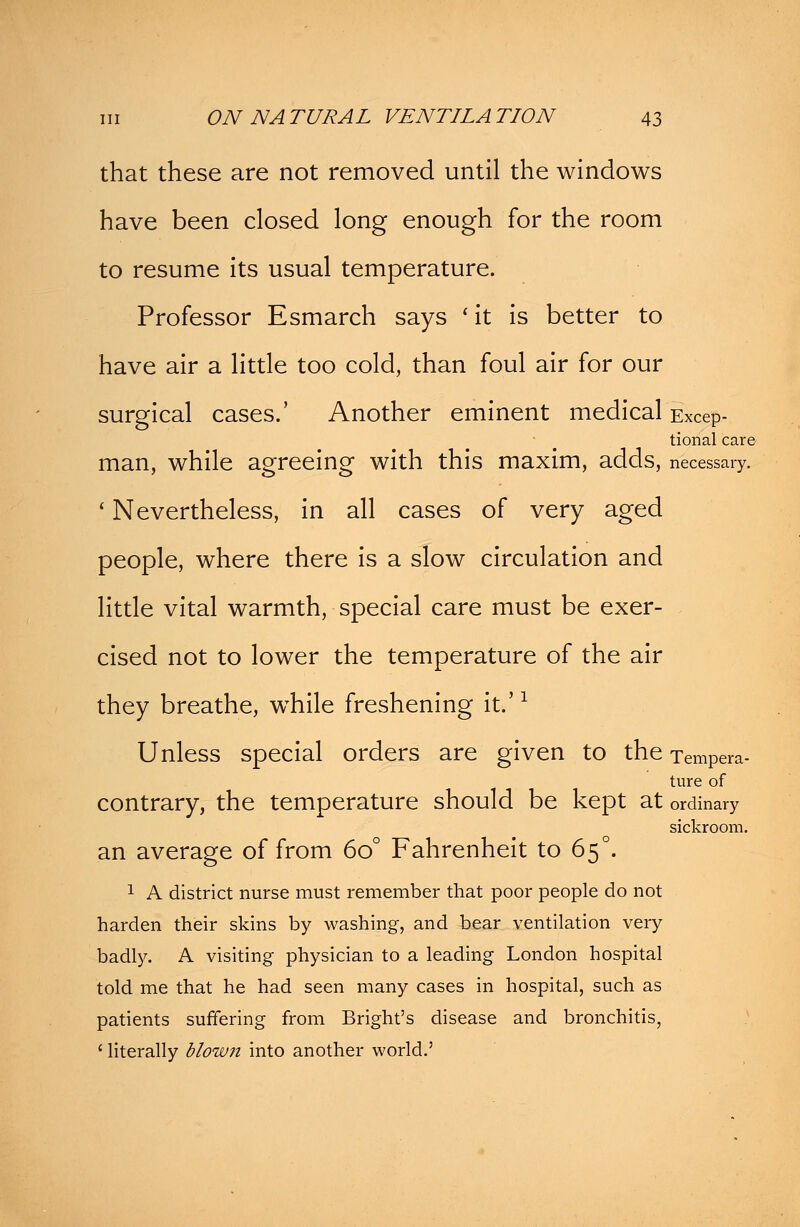 that these are not removed until the windows have been closed long enough for the room to resume its usual temperature. Professor Esmarch says ' it is better to have air a little too cold, than foul air for our surgical cases.' Another eminent medical Excep- tional care man, while agreeing with this maxim, adds, necessary. ' Nevertheless, in all cases of very aged people, where there is a slow circulation and little vital warmth, special care must be exer- cised not to lower the temperature of the air they breathe, while freshening it.'1 Unless special orders are given to the Tempera- ture of contrary, the temperature should be kept at ordinary sickroom. an average of from 6o° Fahrenheit to 65°. 1 A district nurse must remember that poor people do not harden their skins by washing, and bear ventilation very badly. A visiting physician to a leading London hospital told me that he had seen many cases in hospital, such as patients suffering from Bright's disease and bronchitis, ' literally blown into another world.'