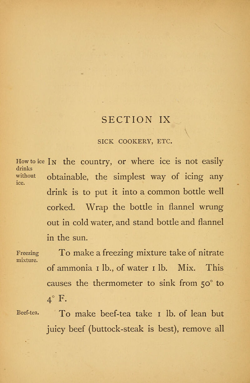 SICK COOKERY, ETC. How to ice In the country, or where ice is not easily drinks without obtainable, the simplest way of icing any ice. drink is to put it into a common bottle well corked. Wrap the bottle in flannel wrung out in cold water, and stand bottle and flannel in the sun. Freezing To make a freezing mixture take of nitrate mixture. of ammonia i lb., of water i lb. Mix. This causes the thermometer to sink from 500 to 4°F. Beef-tea. To make beef-tea take 1 lb. of lean but juicy beef (buttock-steak is best), remove all