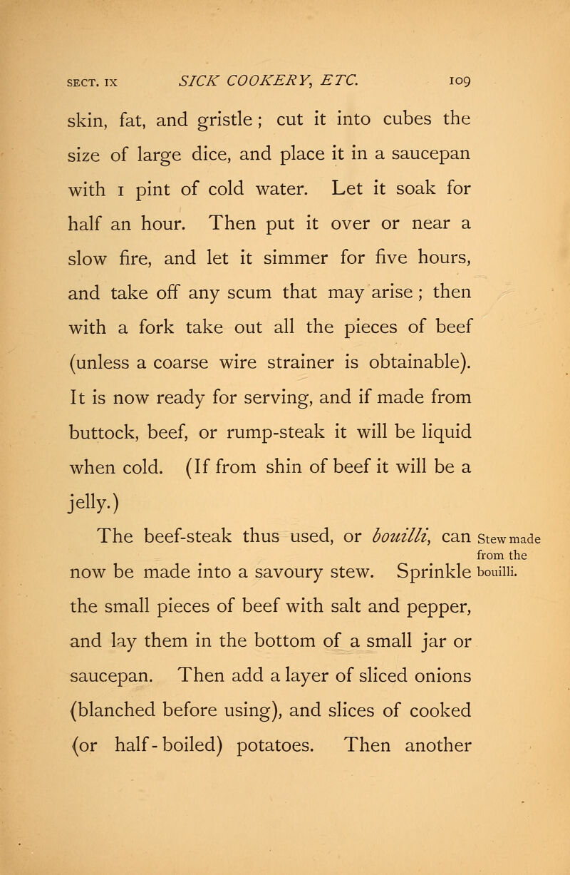 skin, fat, and gristle; cut it into cubes the size of large dice, and place it in a saucepan with 1 pint of cold water. Let it soak for half an hour. Then put it over or near a slow fire, and let it simmer for five hours, and take off any scum that may arise ; then with a fork take out all the pieces of beef (unless a coarse wire strainer is obtainable). It is now ready for serving, and if made from buttock, beef, or rump-steak it will be liquid when cold. (If from shin of beef it will be a jelly.) The beef-steak thus used, or bouillz, can stewmade from the now be made into a savoury stew. Sprinkle bouiiii. the small pieces of beef with salt and pepper, and lay them in the bottom of a small jar or saucepan. Then add a layer of sliced onions (blanched before using), and slices of cooked {or half-boiled) potatoes. Then another