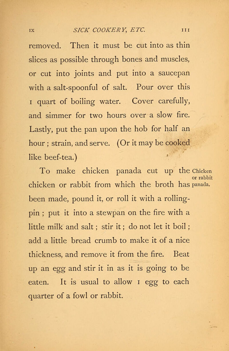 removed. Then it must be cut into as thin slices as possible through bones and muscles, or cut into joints and put into a saucepan with a salt-spoonful of salt. Pour over this i quart of boiling water. Cover carefully, and simmer for two hours over a slow fire. Lastly, put the pan upon the hob for half an hour ; strain, and serve. (Or it may be cooked like beef-tea.) To make chicken panada cut up the Chicken or rabbit chicken or rabbit from which the broth has panada. been made, pound it, or roll it with a rolling- pin ; put it into a stewpan on the fire with a little milk and salt; stir it; do not let it boil ; add a little bread crumb to make it of a nice thickness, and remove it from the fire. Beat up an egg and stir it in as it is going to be eaten. It is usual to allow i egg to each quarter of a fowl or rabbit.