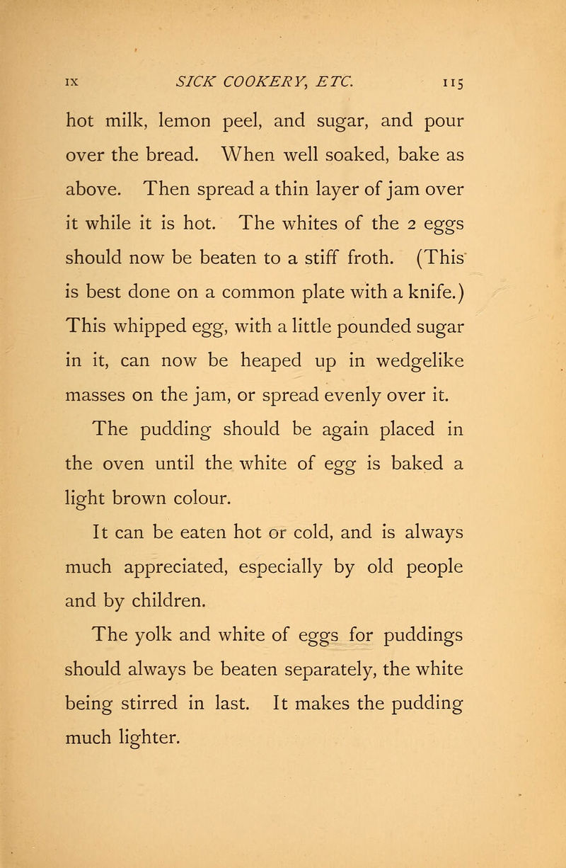 hot milk, lemon peel, and sugar, and pour over the bread. When well soaked, bake as above. Then spread a thin layer of jam over it while it is hot. The whites of the 2 eggs should now be beaten to a stiff froth. (This is best done on a common plate with a knife.) This whipped egg, with a little pounded sugar in it, can now be heaped up in wedgelike masses on the jam, or spread evenly over it. The pudding should be again placed in the oven until the white of egg is baked a light brown colour. It can be eaten hot or cold, and is always much appreciated, especially by old people and by children. The yolk and white of eggs for puddings should always be beaten separately, the white being stirred in last. It makes the pudding much lighter.