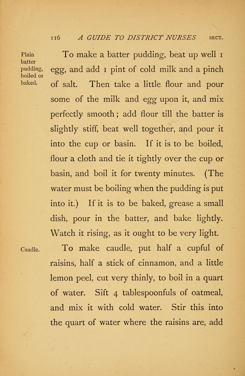 Plain To make a batter pudding, beat up well i batter pudding, Qggf and add x pint of cold milk and a pinch boiled or baked. 0f sait> Then take a little flour and pour some of the milk and egg upon it, and mix perfectly smooth; add flour till the batter is slightly stiff, beat well together, and pour it into the cup or basin. If it is to be boiled, flour a cloth and tie it tightly over the cup or basin, and boil it for twenty minutes. (The water must be boiling when the pudding is put into it.) If it is to be baked, grease a small dish, pour in the batter, and bake lightly. Watch it rising, as it ought to be very light. Caudle. To make caudle, put half a cupful of raisins, half a stick of cinnamon, and a little lemon peel, cut very thinly, to boil in a quart of water. Sift 4 tablespoonfuls of oatmeal, and mix it with cold water. Stir this into the quart of water where the raisins are, add