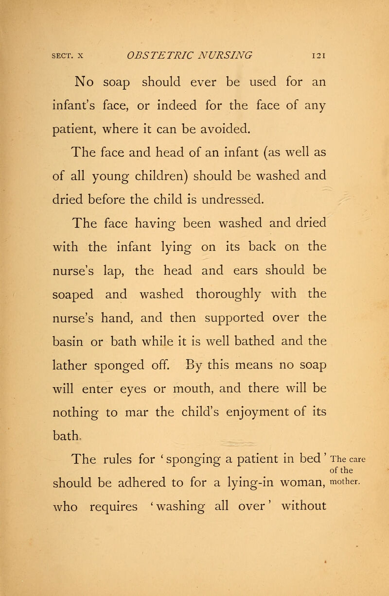 No soap should ever be used for an infant's face, or indeed for the face of any patient, where it can be avoided. The face and head of an infant (as well as of all young children) should be washed and dried before the child is undressed. The face having been washed and dried with the infant lying on its back on the nurse's lap, the head and ears should be soaped and washed thoroughly with the nurse's hand, and then supported over the basin or bath while it is well bathed and the lather sponged off. By this means no soap will enter eyes or mouth, and there will be nothing to mar the child's enjoyment of its bath. The rules for ' sponging a patient in bed' The care of the should be adhered to for a lying-in woman, mother. who requires ' washing all over' without