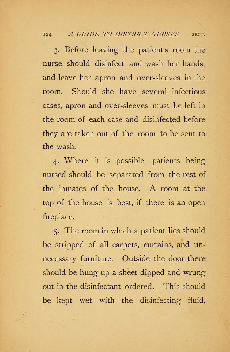 3. Before leaving the patient's room the nurse should disinfect and wash her hands, and leave her apron and over-sleeves in the room. Should she have several infectious cases, apron and over-sleeves must be left in the room of each case and disinfected before they are taken out of the room to be sent to the wash. 4. Where it is possible, patients being nursed should be separated from the rest of the inmates of the house. A room at the top of the house is best, if there is an open fireplace. 5. The room in which a patient lies should be stripped of all carpets, curtains, and un- necessary furniture. Outside the door there should be hung up a sheet dipped and wrung out in the disinfectant ordered. This should be kept wet with the disinfecting fluid,