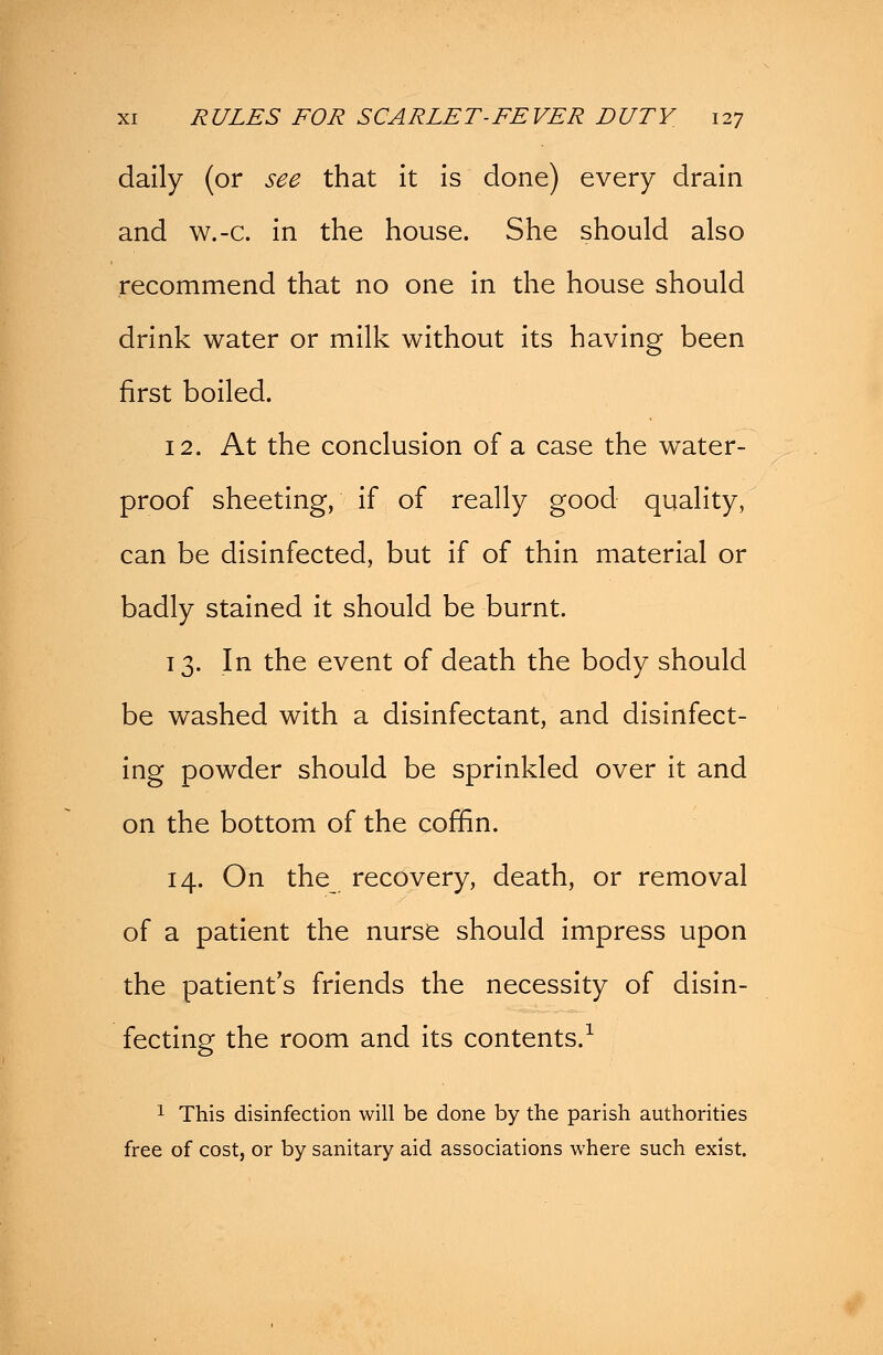 daily (or see that it is done) every drain and w.-c. in the house. She should also recommend that no one in the house should drink water or milk without its having been first boiled. 12. At the conclusion of a case the water- proof sheeting, if of really good quality, can be disinfected, but if of thin material or badly stained it should be burnt. 13. In the event of death the body should be washed with a disinfectant, and disinfect- ing powder should be sprinkled over it and on the bottom of the coffin. 14. On the recovery, death, or removal of a patient the nurse should impress upon the patient's friends the necessity of disin- fecting the room and its contents.1 1 This disinfection will be done by the parish authorities free of cost, or by sanitary aid associations where such exist.