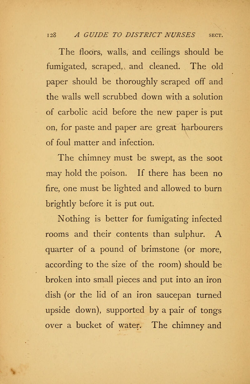 The floors, walls, and ceilings should be fumigated, scraped,, and cleaned. The old paper should be thoroughly scraped off and the walls well scrubbed down with a solution of carbolic acid before the new paper is put on, for paste and paper are great harbourers of foul matter and infection. The chimney must be swept, as the soot may hold the poison. If there has been no fire, one must be lighted and allowed to burn brightly before it is put out. Nothing is better for fumigating infected rooms and their contents than sulphur. A quarter of a pound of brimstone (or more, according to the size of the room) should be broken into small pieces and put into an iron dish (or the lid of an iron saucepan turned upside down), supported by a pair of tongs over a bucket of water. The chimney and