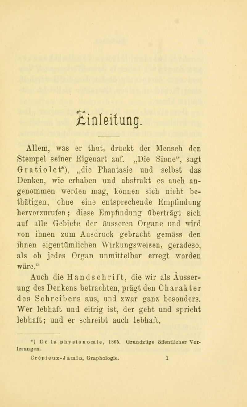 Einleitung. Allem, was er thut, drückt der Mensch den Stempel seiner Eigenart auf. „Die Sinne, sagt Gratiolet*), „die Phantasie und selbst das Denken, wie erhaben und abstrakt es auch an- genommen werden mag, können sich nicht be- thätigen, ohne eine entsprechende Empfindung hervorzurufen; diese Empfindung überträgt sich auf alle Gebiete der äusseren Organe und wird von ihnen zum Ausdruck gebracht gemäss den ihnen eigentümlichen Wirkungsweisen, geradeso, als ob jedes Organ unmittelbar erregt worden wäre. Auch die Handschrift, die wir als Äusser- ung des Denkens betrachten, prägt den Charakter des Schreibers aus, und zwar ganz besonders. Wer lebhaft und eifrig ist, der geht und spricht lebhaft; und er schreibt auch lebhaft. *) De la physioDomie, 1805. GrundzUge öffentlicher Yoz- lesungen.