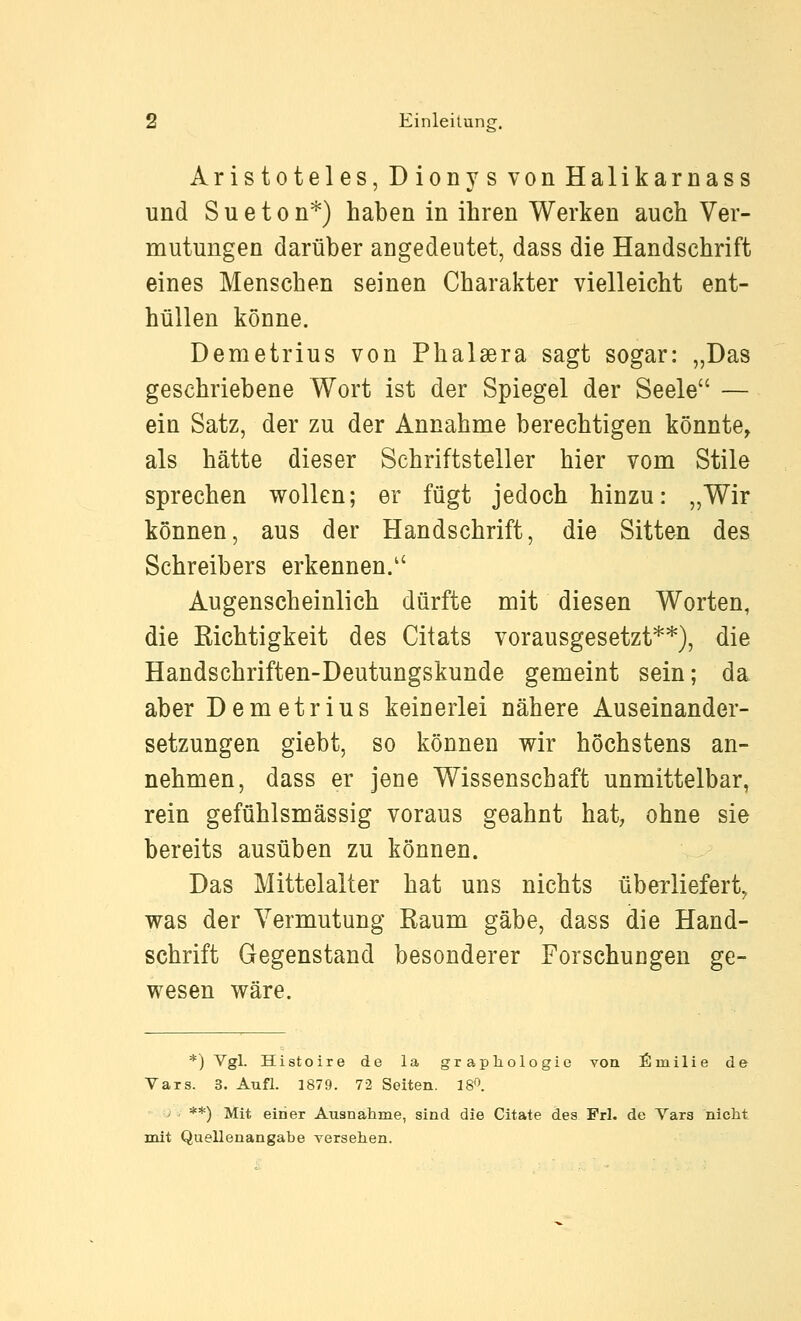 Aristoteles, Dionys von Halikarnass und Sueton*) haben in ihren Werken auch Ver- mutungen darüber angedeutet, dass die Handschrift eines Menschen seinen Charakter vielleicht ent- hüllen könne. Demetrius von Phalsera sagt sogar: „Das geschriebene Wort ist der Spiegel der Seele — ein Satz, der zu der Annahme berechtigen könnte, als hätte dieser Schriftsteller hier vom Stile sprechen wollen; er fügt jedoch hinzu: „Wir können, aus der Handschrift, die Sitten des Schreibers erkennen. Augenscheinlich dürfte mit diesen Worten, die Kichtigkeit des Citats vorausgesetzt**), die Handschriften-Deutungskunde gemeint sein; da aber Demetrius keinerlei nähere Auseinander- setzungen giebt, so können wir höchstens an- nehmen, dass er jene Wissenschaft unmittelbar, rein gefühlsmässig voraus geahnt hat; ohne sie bereits ausüben zu können. Das Mittelalter hat uns nichts überliefert, was der Vermutung Kaum gäbe, dass die Hand- schrift Gegenstand besonderer Forschungen ge- wesen wäre. *) Vgl. Histoire de la grapliologie von £milie de Vars. 3. Aufl. 1879. 72 Seiten. 18'>. ■j , **) Mit einer Ausnähme, sind die Citate des Frl. de Vars nicht mit Quellenangabe versehen.