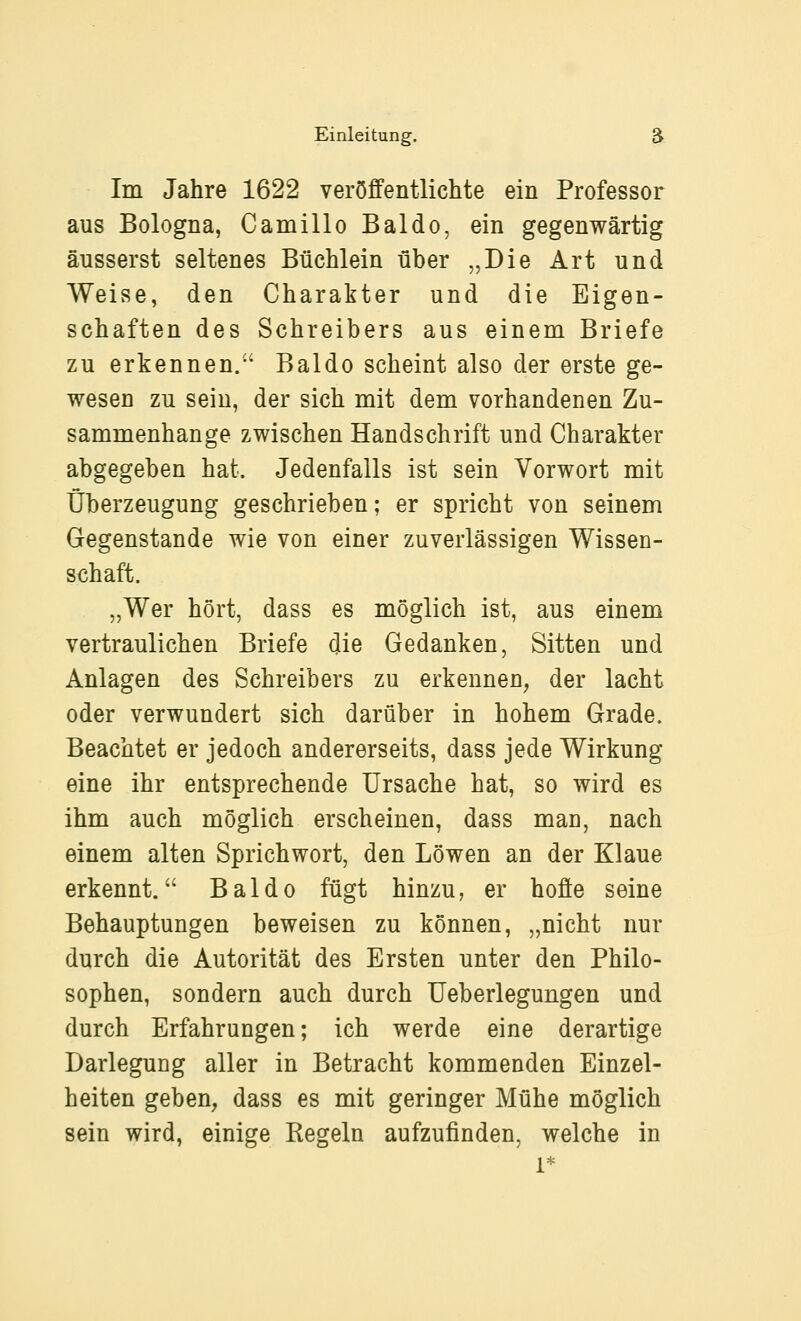 Im Jahre 1622 veröffentlichte ein Professor aus Bologna, CamilloBaldo, ein gegenwärtig äusserst seltenes Büchlein über „Die Art und Weise, den Charakter und die Eigen- schaften des Schreibers aus einem Briefe zu erkennen. Baldo scheint also der erste ge- wesen zu sein, der sich mit dem vorhandenen Zu- sammenhange zwischen Handschrift und Charakter abgegeben hat. Jedenfalls ist sein Vorwort mit Überzeugung geschrieben; er spricht von seinem Gegenstande wie von einer zuverlässigen Wissen- schaft. „Wer hört, dass es möglich ist, aus einem vertraulichen Briefe die Gedanken, Sitten und Anlagen des Schreibers zu erkennen, der lacht oder verwundert sich darüber in hohem Grade. Beachtet er jedoch andererseits, dass jede Wirkung eine ihr entsprechende Ursache hat, so wird es ihm auch möglich erscheinen, dass man, nach einem alten Sprichwort, den Löwen an der Klaue erkennt. Baldo fügt hinzu, er hoffe seine Behauptungen beweisen zu können, „nicht nur durch die Autorität des Ersten unter den Philo- sophen, sondern auch durch üeberlegungen und durch Erfahrungen; ich werde eine derartige Darlegung aller in Betracht kommenden Einzel- heiten geben, dass es mit geringer Mühe möglich sein wird, einige Regeln aufzufinden, welche in