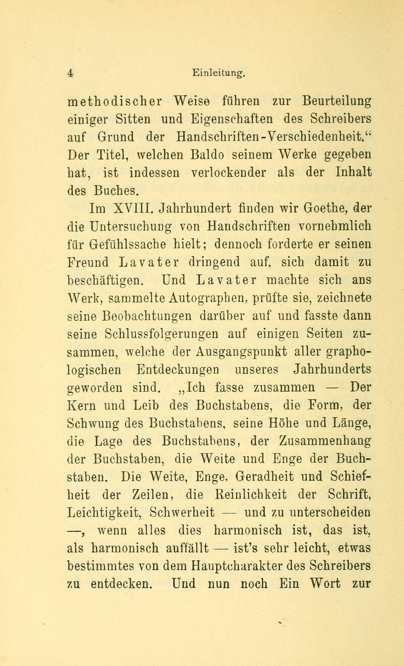 methodischer Weise führen zur Beurteilung einiger Sitten und Eigenschaften des Schreibers auf Grund der Handschriften-Verschiedenheit. Der Titel, welchen Baldo seinem Werke gegeben hat, ist indessen verlockender als der Inhalt des Buches. Im XVIII. Jahrhundert finden wir Goethe, der die Untersuchung von Handschriften vornehmlich für Gefühlssache hielt; dennoch forderte er seineu Freund Lavater dringend auf, sich damit zu beschäftigen. Und Lavater machte sich ans Werk, sammelte Autographen, prüfte sie, zeichnete seine Beobachtungen darüber auf und fasste dann seine Schlussfolgerungen auf einigen Seiten zu- sammen, welche der Ausgangspunkt aller grapho- logischen Entdeckungen unseres Jahrhunderts geworden sind. „Ich fasse zusammen — Der Kern und Leib des Buchstabens, die Form, der Schwung des Buchstabens, seine Höhe und Länge, die Lage des Buchstabens, der Zusammenhang der Buchstaben, die Weite und Enge der Buch- staben. Die Weite, Enge, Geradheit und Schief- heit der Zeilen, die Reinlichkeit der Schrift, Leichtigkeit, Schwerheit — und zu unterscheiden —, wenn alles dies harmonisch ist, das ist, als harmonisch auffällt — ist's sehr leicht, etwas bestimmtes von dem Hauptcharakter des Schreibers zu entdecken. Und nun noch Ein Wort zur