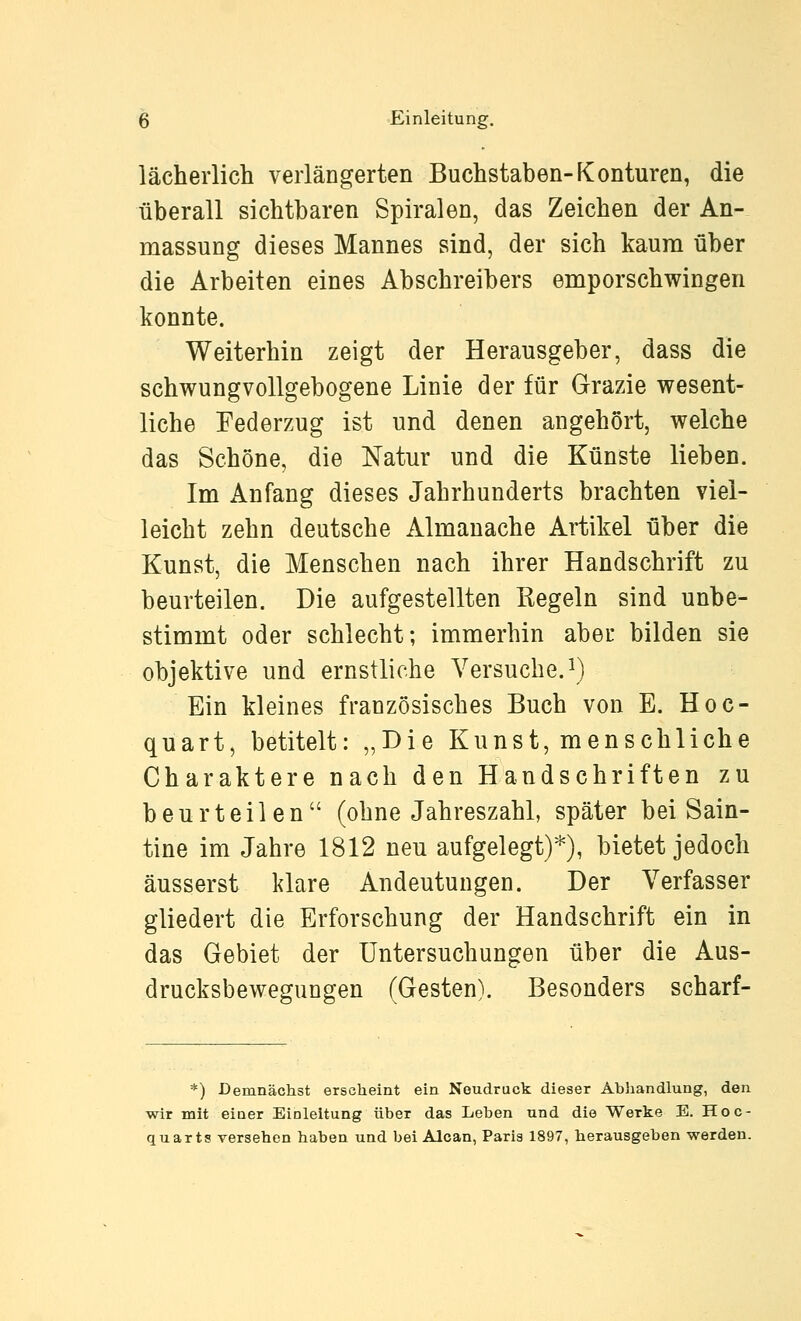 lächerlich verlängerten Buchstaben-Konturen, die überall sichtbaren Spiralen, das Zeichen der An- massung dieses Mannes sind, der sich kaum über die Arbeiten eines Abschreibers emporschwingen konnte. Weiterhin zeigt der Herausgeber, dass die schwungvollgebogene Linie der für Grazie wesent- liche Federzug ist und denen angehört, welche das Schöne, die Natur und die Künste lieben. Im Anfang dieses Jahrhunderts brachten viel- leicht zehn deutsche Almanache Artikel über die Kunst, die Menschen nach ihrer Handschrift zu beurteilen. Die aufgestellten Regeln sind unbe- stimmt oder schlecht; immerhin aber bilden sie objektive und ernstliche Versuche, i) Ein kleines französisches Buch von E. Hoc- quart, betitelt: „Die Kunst, menschliche Charaktere nach den Handschriften zu beurteilen (ohne Jahreszahl, später bei Sain- tine im Jahre 1812 neu aufgelegt)*), bietet jedoch äusserst klare Andeutungen. Der Verfasser gliedert die Erforschung der Handschrift ein in das Gebiet der Untersuchungen über die Aus- drucksbewegungen (Gesten). Besonders scharf- *) Demnächst erscheint ein Neudruck dieser Abhandlung, den wir mit einer Einleitung über das Leben und die Werke E. Hoc- quarts versehen haben und bei Aloan, Paris 1897, herausgeben werden.