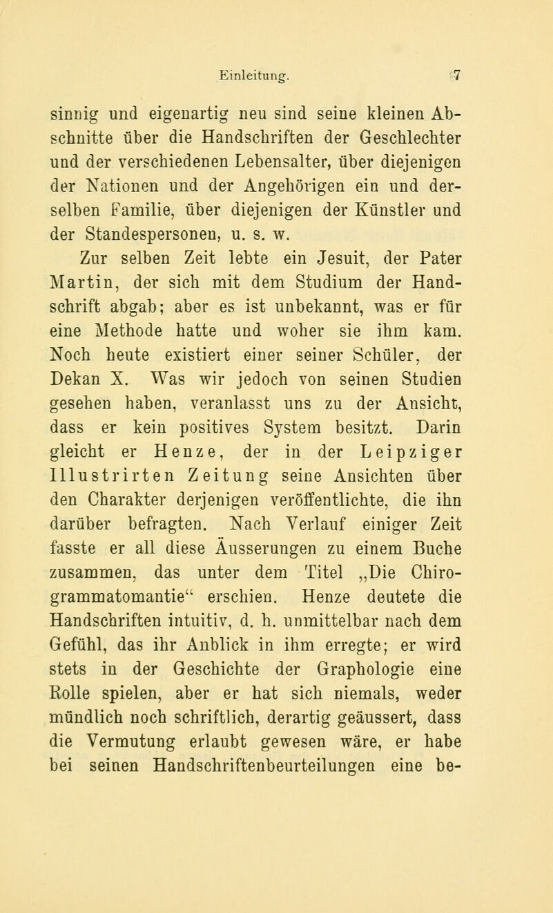 sinnig und eigenartig neu sind seine kleinen Ab- schnitte über die Handschriften der Geschlechter und der verschiedenen Lebensalter, über diejenigen der Kationen und der Angehörigen ein und der- selben Familie, über diejenigen der Künstler und der Standespersonen, u. s. w. Zur selben Zeit lebte ein Jesuit, der Pater Martin, der sich mit dem Studium der Hand- schrift abgab; aber es ist unbekannt, was er für eine Methode hatte und woher sie ihm kam. Noch heute existiert einer seiner Schüler, der Dekan X. Was wir jedoch von seinen Studien gesehen haben, veranlasst uns zu der Ansicht, dass er kein positives System besitzt. Darin gleicht er Henze, der in der Leipziger lllustrirten Zeitung seine Ansichten über den Charakter derjenigen veröffentlichte, die ihn darüber befragten. Nach Verlauf einiger Zeit fasste er all diese Äusserungen zu einem Buche zusammen, das unter dem Titel „Die Chiro- grammatomantie erschien. Henze deutete die Handschriften intuitiv, d. h. unmittelbar nach dem Gefühl, das ihr Anblick in ihm erregte; er wird stets in der Geschichte der Graphologie eine Rolle spielen, aber er hat sich niemals, weder mündlich noch schriftlich, derartig geäussert, dass die Vermutung erlaubt gewesen wäre, er habe bei seinen Handschriftenbeurteilungen eine be-